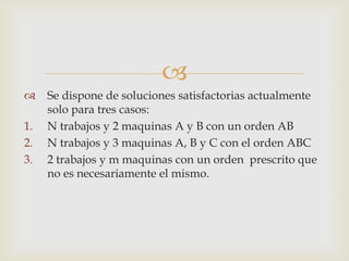 
    Se dispone de soluciones satisfactorias actualmente
     solo para tres casos:
1.   N trabajos y 2 maquinas A y B con un orden AB
2.   N trabajos y 3 maquinas A, B y C con el orden ABC
3.   2 trabajos y m maquinas con un orden prescrito que
     no es necesariamente el mismo.
 