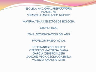 ESCUELA NACIONAL PREPARATORIA PLANTEL N2 “ERASMO CASTELLANOS QUINTO” MATERIA: TEMAS SELECTOS DE BIOLOGIA  GRUPO: 600C TEMA: SECUENCIACION DEL ADN PROFESOR: PABLO YOVAL INTEGRANTES DEL EQUIPO:  CERECEDO MAYORGA DIANA GARCIA CISNEROS LIZETH SANCHEZ VEGA CECILIA GABRIELA VALDIVIA AMADOR IVETTE 
