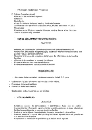  Información Académica y Profesional
• El Sistema Educativo Actual
Educación Secundaria Obligatoria
Itinerarios
Bachillerato
Ciclos Formativos de Grado Medio y de Grado Superior
Alternativas si no se obtiene Graduado: PGS, Prueba de Acceso FP, ESA.
Universidad
Enseñanzas de Régimen especial: idiomas, música, danza, artes, deportes.
Salidas académicas y laborales
• CON EL DEPARTAMENTO DE ORIENTACIÓN:
OBJETIVOS
- Detectar, en coordinación con el equipo educativo y el Departamento de
Orientación, dificultades de aprendizaje y establecer intervenciones educativa con
padres y equipo para solucionarlas
- Coordinar el proceso de evaluación del grupo y dar información a alumnado y
familias
- Orientar al alumnado en la toma de decisiones
- Favorecer el autoconocimiento del alumno
- Favorecer el desarrollo psicosocial del alumnado
PROCEDIMIENTO:
- Reuniones de la orientadora con los/as tutores/as de la E.S.O. para:
• Elaboración y puesta en marcha del Plan de Acción Tutorial.
• Entrega de documentos al tutor.
• Formación de los/as tutores/as.
• Colaboración en las reuniones con las familias.
• CON LAS FAMILIAS:
OBJETIVOS
- Establecer cauces de comunicación y coordinación fluida con los padres ,
intercambiando información y promoviendo su colaboración en la tarea educativa y
facilitar la conexión entre el centro y el entorno familiar.
- Implicar a las familias en las actividades de apoyo y orientación de sus hijos.
- Informar, asesorar y orientar a los padres y madres en aquellos aspectos que afecten
a la educación de sus hijos.
- Cooperar en la resolución de problemas que afecten a sus hijos/as.
 