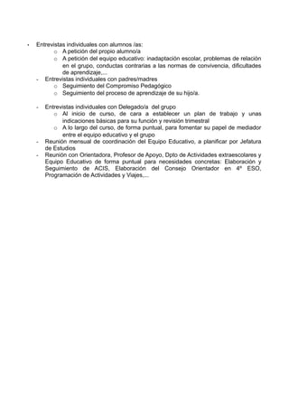 • Entrevistas individuales con alumnos /as:
o A petición del propio alumno/a
o A petición del equipo educativo: inadaptación escolar, problemas de relación
en el grupo, conductas contrarias a las normas de convivencia, dificultades
de aprendizaje,...
- Entrevistas individuales con padres/madres
o Seguimiento del Compromiso Pedagógico
o Seguimiento del proceso de aprendizaje de su hijo/a.
- Entrevistas individuales con Delegado/a del grupo
o Al inicio de curso, de cara a establecer un plan de trabajo y unas
indicaciones básicas para su función y revisión trimestral
o A lo largo del curso, de forma puntual, para fomentar su papel de mediador
entre el equipo educativo y el grupo
- Reunión mensual de coordinación del Equipo Educativo, a planificar por Jefatura
de Estudios
- Reunión con Orientadora, Profesor de Apoyo, Dpto de Actividades extraescolares y
Equipo Educativo de forma puntual para necesidades concretas: Elaboración y
Seguimiento de ACIS, Elaboración del Consejo Orientador en 4º ESO,
Programación de Actividades y Viajes,...
 