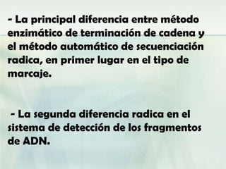 - La principal diferencia entre método
enzimático de terminación de cadena y
el método automático de secuenciación
radica, en primer lugar en el tipo de
marcaje.


 - La segunda diferencia radica en el
sistema de detección de los fragmentos
de ADN.
 