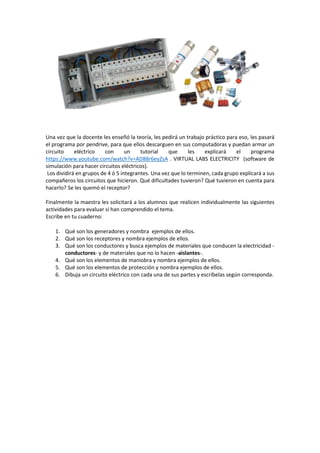Una vez que la docente les enseñó la teoría, les pedirá un trabajo práctico para eso, les pasará
el programa por pendrive, para que ellos descarguen en sus computadoras y puedan armar un
circuito eléctrico con un tutorial que les explicará el programa
https://www.youtube.com/watch?v=AD88r6eyZsA . VIRTUAL LABS ELECTRICITY (software de
simulación para hacer circuitos eléctricos).
Los dividirá en grupos de 4 ó 5 integrantes. Una vez que lo terminen, cada grupo explicará a sus
compañeros los circuitos que hicieron. Qué dificultades tuvieron? Qué tuvieron en cuenta para
hacerlo? Se les quemó el receptor?
Finalmente la maestra les solicitará a los alumnos que realicen individualmente las siguientes
actividades para evaluar si han comprendido el tema.
Escribe en tu cuaderno:
1. Qué son los generadores y nombra ejemplos de ellos.
2. Qué son los receptores y nombra ejemplos de ellos.
3. Qué son los conductores y busca ejemplos de materiales que conducen la electricidad -
conductores- y de materiales que no lo hacen -aislantes-.
4. Qué son los elementos de maniobra y nombra ejemplos de ellos.
5. Qué son los elementos de protección y nombra ejemplos de ellos.
6. Dibuja un circuito eléctrico con cada una de sus partes y escríbelas según corresponda.
 