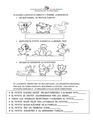 Escuela Provincial N° 23 “Dr. Carlos Madariaga”
Juan José Paso 1449 – B° Próspero Palazzo
2)-COLOREA LA RESPUESTA CORRECTA Y ESCRIBE LA RESPUESTA.
 ¿DE QUÉ ANIMAL SE TRATA EL CUENTO?
 ¿QUÉ HIZO EL PATITO CUANDO LO LLAMARON FEO?
 ¿EN QUÉ SE CONVIRTIÓ EL PATITO FEO?
3)- LA DOCENTE PRESENTARÁ EN UNA CARTULINA LAS SIGUIENTES ORACIONES
PARA QUE EN FORMA CONJUNTA REALICEMOS LA LECTURA. CADA UNO EN SU
FOTOCOPIA MARCARÁ (V – F) VERDADERO O FALSO SEGÚN CORRESPONDA.
 EL PATITO CUANDO NACIÓ ERA MUY PARECIDO A SU MAMÁ PATA.______
 EL PATITO SE SENTÍA DISCRIMINADO POR LOS DEMÁS.______
 TODOS LOS ANIMALES RESPETABAN Y CUIDABAN AL PATITO.________
 EL PATITO VIVIÓ FELIZ CON LA FAMILIA DE PATITOS._________
 EL PATITO QUISO ALEJARSE DE SU FAMILIA._________
 EL PATITO ERA UN HERMOSO CISNE._________
 EL PATITO ENCONTRÓ A SU VERDADERA FAMILIA.________
 