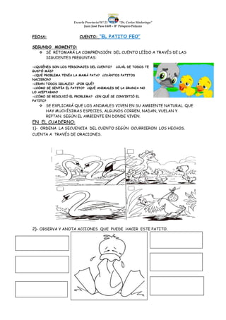 Escuela Provincial N° 23 “Dr. Carlos Madariaga”
Juan José Paso 1449 – B° Próspero Palazzo
FECHA: CUENTO: “EL PATITO FEO”
SEGUNDO MOMENTO:
 SE RETOMARÁ LA COMPRENSIÓN DEL CUENTO LEÍDO A TRAVÉS DE LAS
SIGUIENTES PREGUNTAS:
-¿QUIÉNES SON LOS PERSONAJES DEL CUENTO? ¿CUÁL DE TODOS TE
GUSTÓ MÁS?
-¿QUÉ PROBLEMA TENÍA LA MAMÁ PATA? ¿CUÁNTOS PATITOS
NACIERON?
-¿ERAN TODOS IGUALES? ¿POR QUÉ?
-¿CÓMO SE SENTÍA EL PATITO? ¿QUÉ ANIMALES DE LA GRANJA NO
LO ACEPTABAN?
-¿CÓMO SE RESOLVIÓ EL PROBLEMA? ¿EN QUÉ SE CONVIRTIÓ EL
PATITO?
 SE EXPLICARÁ QUE LOS ANIMALES VIVEN EN SU AMBIENTE NATURAL. QUE
HAY MUCHÍSIMAS ESPECIES, ALGUNOS CORREN, NADAN, VUELAN Y
REPTAN. SEGÚN EL AMBIENTE EN DONDE VIVEN.
EN EL CUADERNO:
1)- ORDENA LA SECUENCIA DEL CUENTO SEGÚN OCURRIERON LOS HECHOS.
CUENTA A TRAVÉS DE ORACIONES.
2)- OBSERVA Y ANOTA ACCIONES QUE PUEDE HACER ESTE PATITO.
 