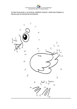 Escuela Provincial N° 23 “Dr. Carlos Madariaga”
Juan José Paso 1449 – B° Próspero Palazzo
3)-PARA FINALIZAR LA ACTIVIDAD, DEBERÁN TRAZAR Y UNIR PARA FORMAR LA
FIGURA QUE SE ENCUENTRE ESCONDIDA
 