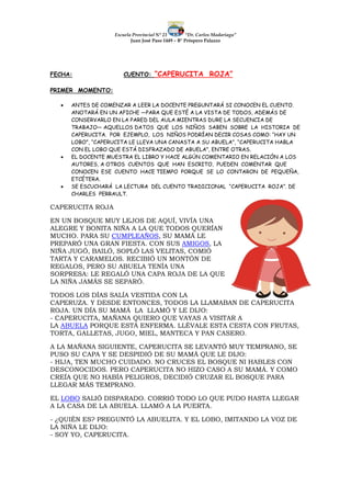 Escuela Provincial N° 23 “Dr. Carlos Madariaga”
Juan José Paso 1449 – B° Próspero Palazzo
FECHA: CUENTO: “CAPERUCITA ROJA”
PRIMER MOMENTO:
 ANTES DE COMENZAR A LEER LA DOCENTE PREGUNTARÁ SI CONOCEN EL CUENTO.
ANOTARÁ EN UN AFICHE —PARA QUE ESTÉ A LA VISTA DE TODOS, ADEMÁS DE
CONSERVARLO EN LA PARED DEL AULA MIENTRAS DURE LA SECUENCIA DE
TRABAJO— AQUELLOS DATOS QUE LOS NIÑOS SABEN SOBRE LA HISTORIA DE
CAPERUCITA. POR EJEMPLO, LOS NIÑOS PODRÍAN DECIR COSAS COMO: “HAY UN
LOBO”, “CAPERUCITA LE LLEVA UNA CANASTA A SU ABUELA”, “CAPERUCITA HABLA
CON EL LOBO QUE ESTÁ DISFRAZADO DE ABUELA”, ENTRE OTRAS.
 EL DOCENTE MUESTRA EL LIBRO Y HACE ALGÚN COMENTARIO EN RELACIÓN A LOS
AUTORES, A OTROS CUENTOS QUE HAN ESCRITO, PUEDEN COMENTAR QUE
CONOCEN ESE CUENTO HACE TIEMPO PORQUE SE LO CONTARON DE PEQUEÑA,
ETCÉTERA.
 SE ESCUCHARÁ LA LECTURA DEL CUENTO TRADICIONAL “CAPERUCITA ROJA”. DE
CHARLES PERRAULT.
CAPERUCITA ROJA
EN UN BOSQUE MUY LEJOS DE AQUÍ, VIVÍA UNA
ALEGRE Y BONITA NIÑA A LA QUE TODOS QUERÍAN
MUCHO. PARA SU CUMPLEAÑOS, SU MAMÁ LE
PREPARÓ UNA GRAN FIESTA. CON SUS AMIGOS, LA
NIÑA JUGÓ, BAILÓ, SOPLÓ LAS VELITAS, COMIÓ
TARTA Y CARAMELOS. RECIBIÓ UN MONTÓN DE
REGALOS, PERO SU ABUELA TENÍA UNA
SORPRESA: LE REGALÓ UNA CAPA ROJA DE LA QUE
LA NIÑA JAMÁS SE SEPARÓ.
TODOS LOS DÍAS SALÍA VESTIDA CON LA
CAPERUZA. Y DESDE ENTONCES, TODOS LA LLAMABAN DE CAPERUCITA
ROJA. UN DÍA SU MAMÁ LA LLAMÓ Y LE DIJO:
- CAPERUCITA, MAÑANA QUIERO QUE VAYAS A VISITAR A
LA ABUELA PORQUE ESTÁ ENFERMA. LLÉVALE ESTA CESTA CON FRUTAS,
TORTA, GALLETAS, JUGO, MIEL, MANTECA Y PAN CASERO.
A LA MAÑANA SIGUIENTE, CAPERUCITA SE LEVANTÓ MUY TEMPRANO, SE
PUSO SU CAPA Y SE DESPIDIÓ DE SU MAMÁ QUE LE DIJO:
- HIJA, TEN MUCHO CUIDADO. NO CRUCES EL BOSQUE NI HABLES CON
DESCONOCIDOS. PERO CAPERUCITA NO HIZO CASO A SU MAMÁ. Y COMO
CREÍA QUE NO HABÍA PELIGROS, DECIDIÓ CRUZAR EL BOSQUE PARA
LLEGAR MÁS TEMPRANO.
EL LOBO SALIÓ DISPARADO. CORRIÓ TODO LO QUE PUDO HASTA LLEGAR
A LA CASA DE LA ABUELA. LLAMÓ A LA PUERTA.
- ¿QUIÉN ES? PREGUNTÓ LA ABUELITA. Y EL LOBO, IMITANDO LA VOZ DE
LA NIÑA LE DIJO:
- SOY YO, CAPERUCITA.
 