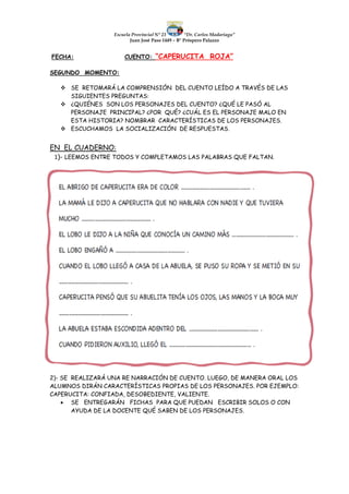 Escuela Provincial N° 23 “Dr. Carlos Madariaga”
Juan José Paso 1449 – B° Próspero Palazzo
FECHA: CUENTO: “CAPERUCITA ROJA”
SEGUNDO MOMENTO:
 SE RETOMARÁ LA COMPRENSIÓN DEL CUENTO LEÍDO A TRAVÉS DE LAS
SIGUIENTES PREGUNTAS:
 ¿QUIÉNES SON LOS PERSONAJES DEL CUENTO? ¿QUÉ LE PASÓ AL
PERSONAJE PRINCIPAL? ¿POR QUÉ? ¿CUÁL ES EL PERSONAJE MALO EN
ESTA HISTORIA? NOMBRAR CARACTERÍSTICAS DE LOS PERSONAJES.
 ESCUCHAMOS LA SOCIALIZACIÓN DE RESPUESTAS.
EN EL CUADERNO:
1)- LEEMOS ENTRE TODOS Y COMPLETAMOS LAS PALABRAS QUE FALTAN.
2)- SE REALIZARÁ UNA RE NARRACIÓN DE CUENTO. LUEGO, DE MANERA ORAL LOS
ALUMNOS DIRÁN CARACTERÍSTICAS PROPIAS DE LOS PERSONAJES. POR EJEMPLO:
CAPERUCITA: CONFIADA, DESOBEDIENTE, VALIENTE.
 SE ENTREGARÁN FICHAS PARA QUE PUEDAN ESCRIBIR SOLOS O CON
AYUDA DE LA DOCENTE QUÉ SABEN DE LOS PERSONAJES.
 