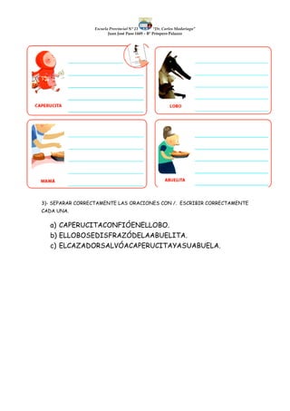 Escuela Provincial N° 23 “Dr. Carlos Madariaga”
Juan José Paso 1449 – B° Próspero Palazzo
3)- SEPARAR CORRECTAMENTE LAS ORACIONES CON /. ESCRIBIR CORRECTAMENTE
CADA UNA.
a) CAPERUCITACONFIÓENELLOBO.
b) ELLOBOSEDISFRAZÓDELAABUELITA.
c) ELCAZADORSALVÓACAPERUCITAYASUABUELA.
 