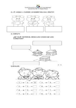 Escuela Provincial N° 23 “Dr. Carlos Madariaga”
Juan José Paso 1449 – B° Próspero Palazzo
2)- ¿TE ANIMAS A ESCRIBIR UN NOMBRE PARA CADA CERDITO?
3)- COMPLETA.
4)-RESOLVER.
 