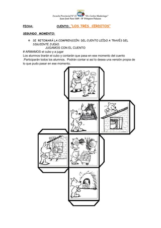 Escuela Provincial N° 23 “Dr. Carlos Madariaga”
Juan José Paso 1449 – B° Próspero Palazzo
FECHA: CUENTO: “LOS TRES CERDITOS”
SEGUNDO MOMENTO:
 SE RETOMARÁ LA COMPRENSIÓN DEL CUENTO LEÍDO A TRAVÉS DEL
SIGUIENTE JUEGO.
JUGAMOS CON EL CUENTO
# ARMAMOS el cubo y a jugar
Los alumnos tirarán el cubo y contarán que pasa en ese momento del cuento
.Participarán todos los alumnos. Podrán contar si así lo desea una versión propia de
lo que pudo pasar en ese momento.
 