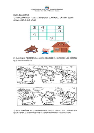 Escuela Provincial N° 23 “Dr. Carlos Madariaga”
Juan José Paso 1449 – B° Próspero Palazzo
EN EL CUADERNO:
1)-COMPLETAMOS LA TABLA SIN REPETIR EL NÚMERO, LA SUMA DE LOS
MISMOS TIENE QUE SER 10.
2)- MARCA LAS 7 DIFERENCIAS Y LUEGO ESCRIBE EL NOMBRE DE LOS OBJETOS
QUE SON DIFERENTES.
3)-TRAZA UNA LÍNEA RECTA UNIENDO CADA CERDITO CON SU CASA, LUEGO ESCRIBE
QUÉ MATERIALES Y HERRAMIENTAS USA CADA UNO PARA SU CONSTRUCCIÓN.
 