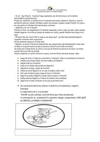 Escuela Provincial N° 23 “Dr. Carlos Madariaga”
Juan José Paso 1449 – B° Próspero Palazzo
- Ya sé - dijo Pinocho - haremos fuego quemando una de las barcas y así la ballena
estornudará y podremos salir.
El plan dio resultado, la ballena dio un tremendo estornudo y Gepetto, Pinocho y el grillo
parlanchín salieron volando. Estaban a punto de alcanzar la playa cuando Pinocho vio como a
su viejo padre le faltaban las fuerzas para continuar.
- Agárrate a mí. Yo te llevaré
Pinocho lo llevó a su espalda pero él también empezaba a estar cada vez más y más cansado.
Cuando llegaron a la orilla su cuerpo de madera se rindió y quedó tendido boca abajo en el
agua.
- ¡Pinocho! ¡No, por favor! ¡No te vayas y me dejes aquí! - gritaba desconsolado Gepetto
cogiendo a Pinocho entre sus brazos
En ese momento apareció el Hada Azul.
- Gepetto, no llores. Pinocho ha demostrado que aunque haya sido desobediente tiene buen
corazón y te quiere mucho así que se merece convertirse un niño de verdad.
De modo que el hada movió su varita y los ojos de Pinocho se abrieron de nuevo. Se había
convertido en un niño de verdad.
Pinocho, Gepetto y el grillo volvieron a casa y vivieron felices durante muchos años.
Luego de mirar el video se conversará y trabajará sobre lo sucedido en la historia.
¿Habían escuchado hablar de este muñeco de madera?
¿Quién fabricó a Pinocho?
¿Cuál era el deseo más grande de Gepetto?
¿Quién es el mejor amigo de Pinocho?
¿Cómo se sintió Gepetto al ver que el muñeco tenía vida?
¿Por qué el hada le puso orejas de burro a Pinocho?
¿Qué le sucedió a Gepetto cuando Salió a buscar a Pinocho?
¿Cómo salieron Gepetto y Pinocho de adentro de la ballena?
¿Qué hizo el hada a Pinocho al ver que se portaba bien?
 Se conversará sobre los valores: la mentira y la obediencia, respeto,
humildad.
La importancia de ir a la escuela.
VALOR: es una cualidad, característica que tiene una persona.
A continuación se presentará la siguiente imagen, preguntando ¿POR QUÉ
LE CRECÍA LA NARIZ A PINOCHO?
 