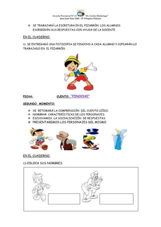 Escuela Provincial N° 23 “Dr. Carlos Madariaga”
Juan José Paso 1449 – B° Próspero Palazzo
 SE TRABAJARÁ LA ESCRITURA EN EL PIZARRÓN. LOS ALUMNOS
ESCRIBIRÁN SUS RESPUESTAS CON AYUDA DE LA DOCENTE.
EN EL CUADERNO:
1)- SE ENTREGARÁ UNA FOTOCOPIA DE PINOCHO A CADA ALUMNO Y COPIARÁN LO
TRABAJADO EN EL PIZARRÓN.
FECHA: CUENTO: “PINOCHO”
SEGUNDO MOMENTO:
 SE RETOMARÁ LA COMPRENSIÓN DEL CUENTO LEÍDO.
 NOMBRAR CARACTERÍSTICAS DE LOS PERSONAJES.
 ESCUCHAMOS LA SOCIALIZACIÓN DE RESPUESTAS.
 PRESENTAREMOS LOS PERSONAJES DEL MISMO.
EN EL CUADERNO:
1)-COLOCA SUS NOMBRES.
 