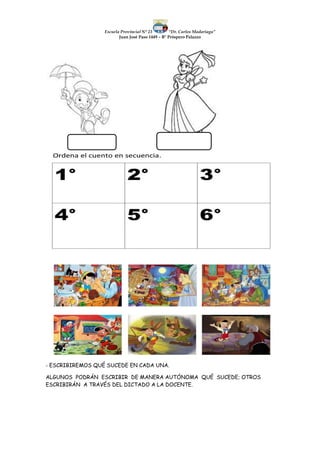 Escuela Provincial N° 23 “Dr. Carlos Madariaga”
Juan José Paso 1449 – B° Próspero Palazzo
- ESCRIBIREMOS QUÉ SUCEDE EN CADA UNA.
ALGUNOS PODRÁN ESCRIBIR DE MANERA AUTÓNOMA QUÉ SUCEDE; OTROS
ESCRIBIRÁN A TRAVÉS DEL DICTADO A LA DOCENTE.
 