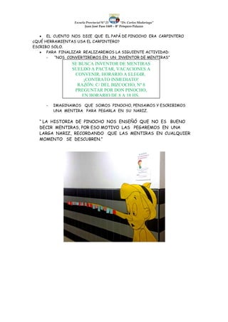 Escuela Provincial N° 23 “Dr. Carlos Madariaga”
Juan José Paso 1449 – B° Próspero Palazzo
 EL CUENTO NOS DICE QUE EL PAPÁ DE PINOCHO ERA CARPINTERO
¿QUÉ HERRAMIENTAS USA EL CARPINTERO?
ESCRIBO SOLO.
 PARA FINALIZAR REALIZAREMOS LA SIGUIENTE ACTIVIDAD:
- “NOS CONVERTIREMOS EN UN INVENTOR DE MENTIRAS”
- IMAGINAMOS QUE SOMOS PINOCHO, PENSAMOS Y ESCRIBIMOS
UNA MENTIRA PARA PEGARLA EN SU NARIZ.
“ LA HISTORIA DE PINOCHO NOS ENSEÑÓ QUE NO ES BUENO
DECIR MENTIRAS, POR ESO MOTIVO LAS PEGAREMOS EN UNA
LARGA NARIZ, RECORDANDO QUE LAS MENTIRAS EN CUALQUIER
MOMENTO SE DESCUBREN.”
SE BUSCA INVENTOR DE MENTIRAS
SUELDO A PACTAR, VACACIONES A
CONVENIR, HORARIO A ELEGIR.
¡CONTRATO INMEDIATO!
RAZÓN: C/ DEL BIZCOCHO, Nº 8
PREGUNTAR POR DON PINOCHO,
EN HORARIO DE 8 A 18 HS.
 