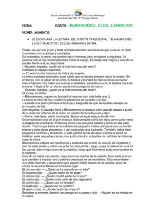 Escuela Provincial N° 23 “Dr. Carlos Madariaga”
Juan José Paso 1449 – B° Próspero Palazzo
FECHA: CUENTO: “BLANCANIEVES Y LOS 7 ENANITOS”
PRIMER MOMENTO:
 SE ESCUCHARÁ LA LECTURA DEL CUENTO TRADICIONAL “BLANCANIEVES
Y LOS 7 ENANITOS”. DE LOS HERMANOS GRIMM.
Érase una vez una joven y bella princesa llamada Blancanieves que vivía en un reino
muy lejano con su padre y madrastra.
Su madrastra, la reina, era también muy hermosa, pero arrogante y orgullosa. Se
pasaba todo el día contemplándose frente al espejo. El espejo era mágico y cuando se
paraba frente a él, le preguntaba:
—Espejito, espejito, ¿quién es la más hermosa del reino?
Entonces el espejo respondía:
— Tú eres la más hermosa de todas las mujeres.
La reina quedaba satisfecha, pues sabía que su espejo siempre decía la verdad. Sin
embargo, con el pasar de los años, la belleza y bondad de Blancanieves se hacían
más evidentes. Por todas sus buenas cualidades, superaba mucho la belleza física de
la reina. Y llegó al fin un día en que la reina preguntó de nuevo:
—Espejito, espejito, ¿quién es la más hermosa del reino?
El espejo contestó:
—Blancanieves, a quien su bondad la hace ser aún más bella que tú.
La reina se llenó de ira y ordenó la presencia del cazador y le dijo:
—Llévate a la joven princesa al bosque y asegúrate de que las bestias salvajes se
encarguen de ella.
Con engaños, el cazador llevó a Blancanieves al bosque, pero cuando estaba a punto
de cumplir las órdenes de la reina, se apiadó de la bella joven y dijo:
—Corre, vete lejos, pobre muchacha. Busca un lugar seguro donde vivir.
Encontrándose sola en el gran bosque, Blancanieves corrió tan lejos como pudo hasta
la llegada del anochecer. Entonces divisó una pequeña cabaña y entró en ella para
dormir. Todo lo que había en la cabaña era pequeño. Había una mesa con un mantel
blanco y siete platos pequeños, y con cada plato una cucharita. También, había siete
pequeños cuchillos y tenedores, y siete jarritas llenas de agua. Contra la pared se
hallaban siete pequeñas camas, una junto a la otra, cubiertas con colchas tan blancas
como la nieve.
Blancanieves estaba tan hambrienta y sedienta que comió un poquito de vegetales y
pan de cada platito y bebió una gota de cada jarrita. Luego, quiso acostarse en una de
las camas, pero ninguna era de su medida, hasta que finalmente pudo acomodarse en
la séptima.
Cuando ya había oscurecido, regresaron los dueños de la cabaña. Eran siete enanos
que cavaban y extraían oro y piedras preciosas en las montañas. Ellos encendieron
sus siete linternas, y observaron que alguien había estado en la cabaña, pues las
cosas no se encontraban en el mismo lugar.
El primero dijo: — ¿Quién se ha sentado en mi silla?
El segundo dijo: — ¿Quién comió de mi plato?
El tercero dijo: — ¿Quién mordió parte de mi pan?
El cuarto dijo: — ¿Quién tomó parte de mis vegetales?
El quinto dijo: — ¿Quién usó mi tenedor?
El sexto dijo: — ¿Quién usó mi cuchillo?
El séptimo dijo: — ¿Quién bebió de mi jarra?
Entonces el primero observó una arruga en su cama y dijo: —Alguien se ha metido en
mi cama.
 