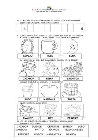 Escuela Provincial N° 23 “Dr. Carlos Madariaga”
Juan José Paso 1449 – B° Próspero Palazzo
2) ¿CUÁL ES EL PERSONAJE PRINCIPAL DEL CUENTO? ESCRIBE SU NOMBRE
COLOCANDO UNA LETRA EN CADA CASILLERO.
L S
 ¿QUÉ COMPRENDÍ DEL CUENTO? LEE Y COLOREA LA RESPUESTA CORRECTA.
 A QUIÉN LE PREGUNTABA LA REINA ¿QUIÉN ES LA MUJER MÁS HERMOSA?
 ¿DE QUIÉN ERA LA CASA QUE BLANCANIEVES ENCONTRÓ EN EL BOSQUE?
 ¿CON QUÉ ENVENENÓ LA MADRASTRA A BLANCANIEVES?
 ¿QUIÉN DESPERTÓ A BLANCANIEVES?
3) LEE LAS SIGUIENTES PALABRAS Y ENCIERRA AQUELLAS QUE
PERTENEZCAN AL CUENTO.
ESPEJO TAZA LUNA
CAZADOR REINA ENANITOS
JUGO MANZANA TORTA
ENANITO REY PRÍNCIPE
CAZADOR DUENDE CERDITOS ESPEJO LOBO
MANZANA PATITO ENANOS BLANCANIEVES
PRÍNCIPE OGROS MADRASTRA DRAGÓN
 