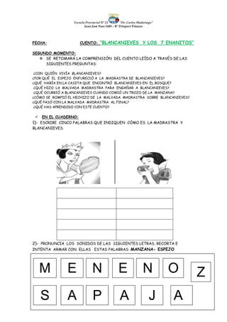 Escuela Provincial N° 23 “Dr. Carlos Madariaga”
Juan José Paso 1449 – B° Próspero Palazzo
FECHA: CUENTO: “BLANCANIEVES Y LOS 7 ENANITOS”
SEGUNDO MOMENTO:
 SE RETOMARÁ LA COMPRENSIÓN DEL CUENTO LEÍDO A TRAVÉS DE LAS
SIGUIENTES PREGUNTAS:
¿CON QUIÉN VIVÍA BLANCANIEVES?
¿POR QUÉ EL ESPEJO ENFURECIÓ A LA MADRASTRA DE BLANCANIEVES?
¿QUÉ HABÍA EN LA CASITA QUE ENCONTRÓ BLANCANIEVES EN EL BOSQUE?
¿QUÉ HIZO LA MALVADA MADRASTRA PARA ENGAÑAR A BLANCANIEVES?
¿QUÉ OCURRIÓ A BLANCANIEVES CUANDO COMIÓ UN TROZO DE LA MANZANA?
¿CÓMO SE ROMPIÓ EL HECHIZO DE LA MALVADA MADRASTRA SOBRE BLANCANIEVES?
¿QUÉ PASÓ CON LA MALVADA MADRASTRA AL FINAL?
¿QUÉ HAS APRENDIDO CON ESTE CUENTO?
 EN EL CUADERNO:
1)- ESCRIBE CINCO PALABRAS QUE INDIQUEN CÓMO ES LA MADRASTRA Y
BLANCANIEVES.
2)- PRONUNCIA LOS SONIDOS DE LAS SIGUIENTES LETRAS, RECORTA E
INTENTA ARMAR CON ELLAS ESTAS PALABRAS: MANZANA- ESPEJO
M E N E N O Z
S A P A J A
 
