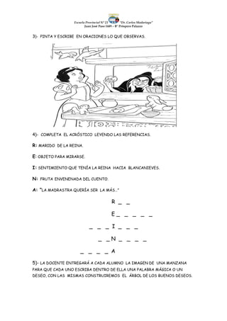 Escuela Provincial N° 23 “Dr. Carlos Madariaga”
Juan José Paso 1449 – B° Próspero Palazzo
3)- PINTA Y ESCRIBE EN ORACIONES LO QUE OBSERVAS.
4)- COMPLETA EL ACRÓSTICO LEYENDO LAS REFERENCIAS.
R: MARIDO DE LA REINA.
E: OBJETO PARA MIRARSE.
I: SENTIMIENTO QUE TENÍA LA REINA HACIA BLANCANIEVES.
N: FRUTA ENVENENADA DEL CUENTO.
A: “LA MADRASTRA QUERÍA SER LA MÁS…”
R _ _
E _ _ _ _ _
_ _ _ I _ _ _
_ _ N _ _ _ _
_ _ _ _ A
5)- LA DOCENTE ENTREGARÁ A CADA ALUMNO LA IMAGEN DE UNA MANZANA
PARA QUE CADA UNO ESCRIBA DENTRO DE ELLA UNA PALABRA MÁGICA O UN
DESEO, CON LAS MISMAS CONSTRUIREMOS EL ÁRBOL DE LOS BUENOS DESEOS.
 
