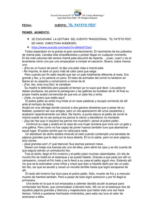 Escuela Provincial N° 23 “Dr. Carlos Madariaga”
Juan José Paso 1449 – B° Próspero Palazzo
FECHA: CUENTO: “EL PATITO FEO”
PRIMER MOMENTO:
 SE ESCUCHARÁ LA LECTURA DEL CUENTO TRADICIONAL “EL PATITO FEO”,
DE HANS CHRISTIAN ANDERSEN.
 https://www.youtube.com/watch?v=dA6duPi72wU
Todos esperaban en la granja el gran acontecimiento. El nacimiento de los polluelos
de mamá pata. Llevaba días empollándolos y podían llegar en cualquier momento.
El día más caluroso del verano mamá pata escuchó de repente… ¡cuac, cuac! y vio al
levantarse cómo uno por uno empezaban a romper el cascarón. Bueno, todos menos
uno.
- ¡Eso es un huevo de pavo!, le dijo una pata vieja a mamá pata.
- No importa, le daré un poco más de calor para que salga.
Pero cuando por fin salió resultó que ser un pato totalmente diferente al resto. Era
grande y feo, y no parecía un pavo. El resto de animales del corral no tardaron en
fijarse en su aspecto y comenzaron a reírse de él.
- ¡Feo, feo, eres muy feo!, le cantaban
Su madre lo defendía pero pasado el tiempo ya no supo qué decir. Los patos le
daban picotazos, los pavos le perseguían y las gallinas se burlaban de él. Al final su
propia madre acabó convencida de que era un pato feo y tonto.
- ¡Vete, no quiero que estés aquí!
El pobre patito se sintió muy triste al oír esas palabras y escapó corriendo de allí
ante el rechazo de todos.
Acabó en una ciénaga donde conoció a dos gansos silvestres que a pesar de su
fealdad, quisieron ser sus amigos, pero un día aparecieron allí unos cazadores y
acabaron repentinamente con ellos. De hecho, a punto estuvo el patito de correr la
misma suerte de no ser porque los perros lo vieron y decidieron no morderle.
- ¡Soy tan feo que ni siquiera los perros me muerden!- pensó el pobre patito.
Continuó su viaje y acabó en la casa de una mujer anciana que vivía con un gato y
una gallina. Pero como no fue capaz de poner huevos también tuvo que abandonar
aquel lugar. El pobre sentía que no valía para nada.
Un atardecer de otoño estaba mirando al cielo cuando contempló una bandada de
pájaros grandes que le dejó con la boca abierta. Él no lo sabía, pero no eran pájaros,
sino cisnes.
- ¡Qué grandes son! ¡Y qué blancos! Sus plumas parecen nieve .
Deseo con todas sus fuerzas ser uno de ellos, pero abrió los ojos y se dio cuenta de
que seguía siendo un animalucho feo.
Tras el otoño, llegó el frío invierno y el patito pasó muchas calamidades. Un día de
mucho frío se metió en el estanque y se quedó helado. Gracias a que pasó por allí un
campesino, rompió el frío hielo y se lo llevó a su casa el patito siguió vivo. Estando allí
vio que se le acercaban unos niños y creyó que iban a hacerle daño por ser un pato
tan feo, así que se asustó y causó un revuelo terrible hasta que logró escaparse de
allí.
El resto del invierno fue duro para el pobre patito. Sólo, muerto de frío y a menudo
muerto de hambre también. Pero a pesar de todo logró sobrevivir y por fin llegó la
primavera.
Una tarde en la que el sol empezaba a calentar decidió acudir al parque para
contemplar las flores, que comenzaban a llenarlo todo. Allí vio en el estanque dos de
aquellos pájaros grandes y blancos y majestuosos que había visto una vez hace
tiempo. Volvió a quedarse hechizado mirándolos, pero esta vez tuvo el valor de
acercarse a ellos.
 