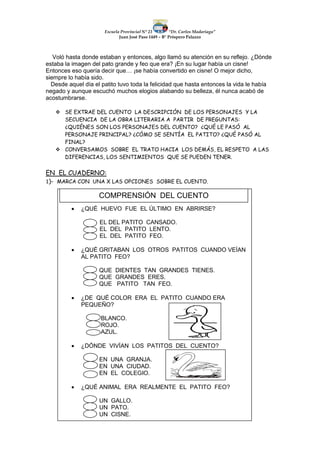 Escuela Provincial N° 23 “Dr. Carlos Madariaga”
Juan José Paso 1449 – B° Próspero Palazzo
Voló hasta donde estaban y entonces, algo llamó su atención en su reflejo. ¿Dónde
estaba la imagen del pato grande y feo que era? ¡En su lugar había un cisne!
Entonces eso quería decir que… ¡se había convertido en cisne! O mejor dicho,
siempre lo había sido.
Desde aquel día el patito tuvo toda la felicidad que hasta entonces la vida le había
negado y aunque escuchó muchos elogios alabando su belleza, él nunca acabó de
acostumbrarse.
 SE EXTRAE DEL CUENTO LA DESCRIPCIÓN DE LOS PERSONAJES Y LA
SECUENCIA DE LA OBRA LITERARIA A PARTIR DE PREGUNTAS:
¿QUIÉNES SON LOS PERSONAJES DEL CUENTO? ¿QUÉ LE PASÓ AL
PERSONAJE PRINCIPAL? ¿CÓMO SE SENTÍA EL PATITO? ¿QUÉ PASÓ AL
FINAL?
 CONVERSAMOS SOBRE EL TRATO HACIA LOS DEMÁS, EL RESPETO A LAS
DIFERENCIAS, LOS SENTIMIENTOS QUE SE PUEDEN TENER.
EN EL CUADERNO:
1)- MARCA CON UNA X LAS OPCIONES SOBRE EL CUENTO.
 ¿QUÉ HUEVO FUE EL ÚLTIMO EN ABRIRSE?
EL DEL PATITO CANSADO.
EL DEL PATITO LENTO.
EL DEL PATITO FEO.
 ¿QUÉ GRITABAN LOS OTROS PATITOS CUANDO VEÍAN
AL PATITO FEO?
QUE DIENTES TAN GRANDES TIENES.
QUE GRANDES ERES.
QUE PATITO TAN FEO.
 ¿DE QUÉ COLOR ERA EL PATITO CUANDO ERA
PEQUEÑO?
BLANCO.
ROJO.
AZUL.
 ¿DÓNDE VIVÍAN LOS PATITOS DEL CUENTO?
EN UNA GRANJA.
EN UNA CIUDAD.
EN EL COLEGIO.
 ¿QUÉ ANIMAL ERA REALMENTE EL PATITO FEO?
UN GALLO.
UN PATO.
UN CISNE.
COMPRENSIÓN DEL CUENTO
 