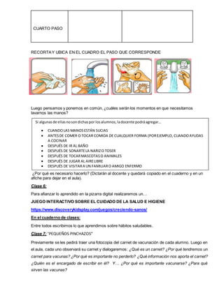 CUARTO PASO
RECORTAY UBICA EN EL CUADRO EL PASO QUE CORRESPONDE
Luego pensamos y ponemos en común, ¿cuáles serán los momentos en que necesitamos
lavarnos las manos?
¿Por qué es necesario hacerlo? (Dictarán al docente y quedará copiado en el cuaderno y en un
afiche para dejar en el aula).
Clase 6:
Para afianzar lo aprendido en la pizarra digital realizaremos un…
JUEGO INTERACTIVO SOBRE EL CUIDADO DE LA SALUD E HIGIENE
https://www.discoverykidsplay.com/juegos/creciendo-sanos/
En el cuaderno de clases:
Entre todos escribimos lo que aprendimos sobre hábitos saludables.
Clase 7: “PEQUEÑOS PINCHAZOS”
Previamente se les pedirá traer una fotocopia del carnet de vacunación de cada alumno. Luego en
el aula, cada uno observará su carnet y dialogaremos: ¿Qué es un carnet? ¿Por qué tendremos un
carnet para vacunas? ¿Por qué es importante no perderlo? ¿Qué información nos aporta el carnet?
¿Quién es el encargado de escribir en él? Y… ¿Por qué es importante vacunarse? ¿Para qué
sirven las vacunas?
Si algunasde ellasnosondichaspor losalumnos,ladocente podráagregar…
 CUANDOLAS MANOSESTÁN SUCIAS
 ANTESDE COMER O TOCAR COMIDA DE CUALQUIER FORMA (POREJEMPLO, CUANDOAYUDAS
A COCINAR
 DESPUÉS DE IR AL BAÑO
 DESPUÉS DE SONARTELA NARIZO TOSER
 DESPUÉS DE TOCARMASCOTASO ANIMALES
 DESPUÉS DE JUGAR AL AIRELIBRE
 DESPUÉS DE VISITARA UN FAMILIARO AMIGO ENFERMO
 