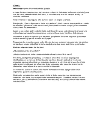 Clase 8:
Materiales Papeles afiche Marcadores gruesos.
A modo de cierre de esta unidad, se invita a un profesional de la salud (enfermero o pediatra) para
que nos hable sobre el cuidado de la salud, la importancia de tener las vacunas al día y los
controles pediátricos
Para comenzar se les pregunta a los alumnos sobre sus propias vivencias.
Por ejemplo: ¿Fueron alguna vez a visitar a un pediatra? ¿Qué cosas hacen sus pediatras cuando
los atienden? ¿Para qué sirven las vacunas? ¿Qué pasa si no me las pongo? ¿Cómo me siento
cuando debo ir a ponérmelas?
Luego se les contará quién será el invitado, cuándo vendrá y que sería interesante preparar una
entrevista para preguntarle cosas para que se enteren luego todos los chicos de la escuela.
Dividiremos al grado en 5 grupos y se les pedirá que piensen una o dos preguntas que quieran
hacerle al médico y que las escriban en un papel.
Para pensar las preguntas, puede serles útil a los alumnos revisar en los cuadernitos los registros
de las clases previas e identificar si les ha quedado una duda sobre algún tema en particular.
Posibles intervenciones del docente:
¿Qué cosas querrían preguntarle?
¿Qué dudas teníamos en las clases anteriores sobre el cuidado de la salud?
Por último, se eligen las preguntas y se realiza un afiche final con todas las preguntas
identificadas con un número. En la entrevista, los chicos deberán realizarle al médico las
preguntas, y prestar atención a sus respuestas. Luego de la entrevista, por grupos, los chicos
deberán escribir utilizando las referencias de las respuestas a las preguntas anteriormente
planteadas, sobre la base de lo que contestó el entrevistado.
Se realiza una puesta en común para mejorar dichas respuestas o agregar otras cosas
importantes que el médico haya dicho.
Finalmente, se realizará un afiche grupal, similar al de las preguntas, con las respuestas
obtenidas. Este afiche se puede pondrá en las esteras del patio, con todo lo trabajado en esta
secuencia, para que lo vean los otros chicos de la escuela y así todos podremos crear hábitos
más saludables.
 
