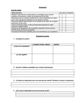 Evaluación
Lista de cotejo
INDICADORES SI NO A VECES
Analiza y describe los cambios físicos y psicológicos que ocurren
durante el crecimiento, a partir de la observación de fotos.
Reconoce que los cuerpos cambian física y emocionalmente a lo largo
de la vida y da algunos ejemplos de sus propios cambios.
Reconoce hábitos relacionados con el cuidado de la salud, de la higiene
personal y de los otros.
Toma conciencia y lleva a cabo acciones para preservar la salud.
Observa y registra datos.
Avanza en la apropiación del vocabulario específico de las ciencias.
Confecciona una lista de preguntas.
Procesa la información obtenida para comunicársela a sus compañeros
Evaluación escrita.
1. Completa el cuadro:
CUANDO TENÍA 3 AÑOS… AHORA
¿Cómo me trasladaba?
¿A qué jugaba?
2. Escribe 3 hábitos saludables que realices diariamente.
3. ¿Cuándo es importante que nos lavemos las manos? Nombra al menos 2 momentos.
4. ¿Por qué es importante tener las vacunas al día?
 