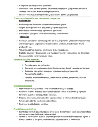  Comprobar las anticipaciones planteadas.
 Reflexionar sobre las ideas previas, las diversas perspectivas y argumentos en torno al
abordaje y resolución de situaciones problemáticas.
 Reconocer los nuevos conocimientos y relacionarlos con los ya apropiados.
Trabajo en colaboración para relacionarse e interactuar
Colaboración
 Realizar aportes individuales al desarrollo del trabajo grupal.
 Aceptar ayuda para resolver dificultades y superar obstáculos.
 Intercambiar conocimientos y experiencias personales.
 Solidarizarse y cooperar con sus compañeros y con el entorno.
Interacción
 Socializar, considerar y contrastar puntos de vista, argumentos y razonamientos diferentes
ante el abordaje de un problema, la realización de una tarea, la elaboración de una
producción, etc.
 Valorar los aportes disidentes en el marco de las interacciones.
 Explicitar acuerdos y desacuerdos en el marco del respeto y valoración de las diferencias.
 Reconocer al otro como interlocutor válido.
Pensamiento crítico y creativo
Pensamiento critico
 Formular preguntas pertinentes.
 Comunicarse respetuosamente con los demás para discutir, negociar, consensuar.
 Evidenciar valoración y respeto por posicionamientos de los demás.
Pensamiento creativo
 Poner de manifiesto flexibilidad, actitud lúdica, apertura, sensibilidad, intuición,
entusiasmo.
Propósitos didácticos
 Promover la lectura y escritura sobre el cuerpo humano y su cuidado.
 Favorecer un clima de trabajo activo donde todos se sientan involucrados y expresen
libremente sus ideas con seguridad y confianza.
 Propiciar la búsqueda, interpretación y organización de la información sobre el cuerpo
humano para abordar cuestiones problemáticas.
 Favorecer la alfabetización científica.
Propósitos comunicativos
 Leer textos informativos para propiciar la búsqueda de información sobre las características
del cuerpo humano, hábitos de higiene y salud.
 Abordar la resolución de diversas preguntas problematizadoras sobre hábitos de higiene y
salud, a partir de la búsqueda, interpretación y organización de la información.
 