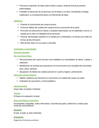 Promover la expresión de ideas sobre nuestro cuerpo y diversas formas de prevenir
enfermedades.
 Posibilitar la interacción de los alumnos con el medio y con otros, fomentando el trabajo
colaborativo, la consulta entre pares y el intercambio de ideas.
Objetivos:
 Propiciar el conocimiento del cuerpo humano.
 Promover hábitos del cuidado del cuerpo humano y promoción de la salud.
 Promover una educación en valores y actitudes relacionados con la solidaridad, el amor, el
respeto por la vida y la integridad de las personas.
 Propiciar aprendizajes basados en el respeto por la diversidad y el rechazo por todas las
formas de discriminación.
 Intercambiar ideas con sus pares y docentes.
Contenidos y aprendizajes
Ciencias naturales
Eje: Los Seres Vivos.
 Reconocimiento del cuerpo humano como totalidad con necesidades de afecto, cuidado y
valoración.
 Identificación de cambios que seproducen en el serhumano como resultado del crecimiento:
peso, altura, dentición.
 Apropiación de hábitos de cuidado personal en cuanto a higiene y alimentación.
Educación Sexual Integral.
 Hábitos cotidianos que favorecen el crecimiento y el cuidado del cuerpo y la salud.
 Calendario de vacunación y control pediátrico.
Agrupamientos
Grupo total, en pareja e individual.
Tiempo
8 Clases con evaluación incluida.
Recursos físicos y humanos:
Enciclopedias, fotografías, textos informativos. Docentes de grado y enfermero o médico para
charla de concientización.
Espacios
El aula, el patio, la sala multimedia.
Evaluación:
Diagnóstica,formativaysumativa.
 