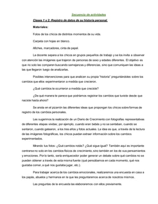 Secuencia de actividades
Clases 1 y 2: Registro de datos de su historia personal.
Materiales:
Fotos de los chicos de distintos momentos de su vida.
Carpeta con hojas en blanco.
Afiches, marcadores, cinta de papel.
La docente separa a los chicos en grupos pequeños de trabajo y se los invita a observar
con atención las imágenes que trajeron de personas de sexo y edades diferentes. El objetivo es
que no solo las comparen buscando semejanzas y diferencias, sino que comuniquen las ideas a
las que llegaron luego de analizarlas.
Posibles intervenciones para que analicen su propia “historia” preguntándoles sobre los
cambios que ellos experimentaron a medida que crecieron.
¿Qué cambios te ocurrieron a medida que creciste?
¿De qué manera te parece que podríamos registrar los cambios que tuviste desde que
naciste hasta ahora?
Se anota en el pizarrón las diferentes ideas que propongan los chicos sobre formas de
registro de los cambios personales.
Les sugerimos la realización de un Diario de Crecimiento con fotografías representativas
de diferentes etapas vividas; por ejemplo, cuando eran bebés y no se sentaban, cuando se
sentaron, cuando gatearon, a los tres años y fotos actuales. La idea es que, a través de la lectura
de las imágenes fotográficas, los chicos puedan extraer información sobre los cambios
experimentados.
Mirando tus fotos: ¿Qué cambios notás? ¿Qué sigue igual? También aquí es importante
centrarse no solo en los cambios físicos de crecimiento, sino también en los de sus pensamientos
y emociones. Por lo tanto, sería enriquecedor poder generar un debate sobre qué cambios no se
pueden obtener a través de esta misma fuente (qué pensábamos en cada momento, qué nos
gustaba comer, a qué nos gustaba jugar, etc.).
Para trabajar acerca de los cambios emocionales, realizaremos una encuesta en casa a
los papás, abuelos y hermanos en la que les preguntaremos acerca de nosotros mismos.
Las preguntas de la encuesta las elaboraremos con ellos previamente.
 