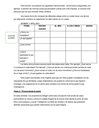 Para hacerlo, se proponen las siguientes intervenciones: comenzar por preguntarles, por
ejemplo, si piensan las mismas cosas que pensaban cuando eran más chiquitos, si conocen más
personas que las que conocían antes, etcétera.
Una buena forma de comparar las diferentes etapas entre sí y poder hacer una lectura
por adquisición evolutiva es registrando los datos dentro de un cuadro.
NOMBRE Y APELLIDO:
Los ítems de la primera columna serán discutidos entre todos. Por ejemplo: ¿Qué vamos
a comparar en cada etapa? Por ejemplo: ¿Cómo le decías a tu mamá que tenías hambre en cada
uno de estos momentos? ¿Qué comías en cada uno de esos momentos? ¿Cómo te trasladabas
de un lugar al otro? ¿A qué jugabas en cada etapa?
Este cuadro será llevado a los hogares para que los niños puedan completarlo con las
respuestas de sus familiares. Luego realizaremos una puesta en común de lo que lograron
investigar y los pegaremos en un afiche para contarle a los chicos de primer grado lo que
investigamos.
Clase 3: “Promoviendo la salud.
En esta actividad, nos proponemos trabajar sobre esta concepción más amplia de salud,
promoviendo en chicos y chicas el cuidado integral de la misma, tanto desde el punto de vista
físico como psíquico y social. Trabajamos con fotos de revistas o de diarios que presentan
distintas situaciones que pueden relacionarse con la salud integral…
ÍTEMS RECIEN
NACIDO
AL AÑO A LOS 3 AÑOS AHORA
¿Cómo me
trasladaba?
¿A qué jugaba?
¿Qué comía?
¿Cómo
expresaba lo que
pensaba o
sentía?
FOTO DEL
ALUMNO
 