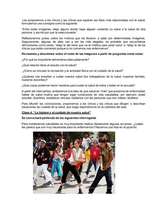Les proponemos a los chicos y las chicas que separen las fotos más relacionadas con la salud;
formulamos una consigna como la siguiente:
“Entre estas imágenes, elegí alguna donde haya alguien cuidando su salud o la salud de otra
persona, y escribí por qué la seleccionaste.”
Reflexionamos juntos sobre los motivos que los llevaron a optar por determinadas imágenes.
Seguramente, algunas de ellas van a ser las más elegidas; es probable que escuchemos
afirmaciones como estas: “elegí la del nene que va al médico para estar sano” o “elegí la de los
chicos que están comiendo porque si no comemos nos enfermamos”.
Revisamos y discutimos sobre el resto de las imágenes a partir de preguntas como estas:
¿Por qué es importante alimentarse adecuadamente?
¿Qué relación tiene el estudio con la salud?
¿Cómo se vinculan la recreación y la actividad física con el cuidado de la salud?
¿Quiénes nos enseñan a cuidar nuestra salud (los trabajadores de la salud, nuestras familias,
nuestros docentes)?
¿Qué cosas podemos hacer nosotros para cuidar la salud de todos y todas en la escuela?
A partir del intercambio, arribaremos a la idea de que salud es “más” que ausencia de enfermedad;
hablar de salud implica que tengan lugar condiciones de vida saludables, por ejemplo: poder
estudiar, divertirse, establecer vínculos solidarios con las personas que nos rodean, etcétera.
Para difundir las conclusiones, proponemos a los chicos y las chicas que dibujen o describan
situaciones de cuidado de la salud, que luego expondremos en la cartelera del aula.
Clase 4: “La higiene y el cuidado de nuestra salud”
Se conversará partiendo de los siguientes interrogante
Para mantenernos saludables es muy importante realizar diariamente algunas acciones, ¿cuáles
les parece que son muy necesarias para no enfermarnos? Hacemos una lista en el pizarrón.
 