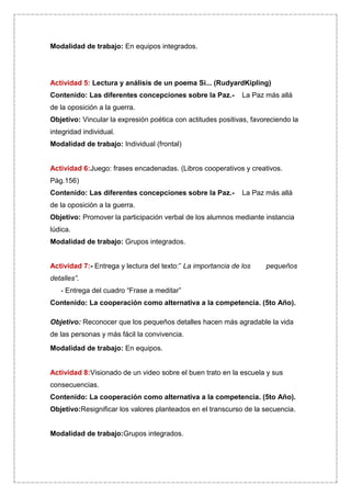 Modalidad de trabajo: En equipos integrados.




Actividad 5: Lectura y análisis de un poema Si... (RudyardKipling)
Contenido: Las diferentes concepciones sobre la Paz.-         La Paz más allá
de la oposición a la guerra.
Objetivo: Vincular la expresión poética con actitudes positivas, favoreciendo la
integridad individual.
Modalidad de trabajo: Individual (frontal)


Actividad 6:Juego: frases encadenadas. (Libros cooperativos y creativos.
Pág.156)
Contenido: Las diferentes concepciones sobre la Paz.-         La Paz más allá
de la oposición a la guerra.
Objetivo: Promover la participación verbal de los alumnos mediante instancia
lúdica.
Modalidad de trabajo: Grupos integrados.


Actividad 7:- Entrega y lectura del texto:” La importancia de los    pequeños
detalles”.
   - Entrega del cuadro “Frase a meditar”
Contenido: La cooperación como alternativa a la competencia. (5to Año).

Objetivo: Reconocer que los pequeños detalles hacen más agradable la vida
de las personas y más fácil la convivencia.
Modalidad de trabajo: En equipos.


Actividad 8:Visionado de un video sobre el buen trato en la escuela y sus
consecuencias.
Contenido: La cooperación como alternativa a la competencia. (5to Año).
Objetivo:Resignificar los valores planteados en el transcurso de la secuencia.


Modalidad de trabajo:Grupos integrados.
 