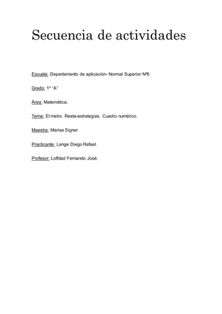 Secuencia de actividades
Escuela: Departamento de aplicación- Normal Superior Nº6
Grado: 1º “A”
Área: Matemática.
Tema: El metro. Resta-estrategias. Cuadro numérico.
Maestra: Marisa Signer
Practicante: Lange Diego Rafael.
Profesor: Lofblad Fernando José.
 