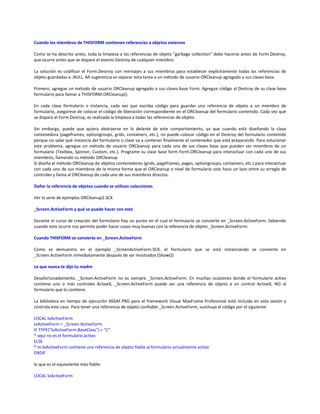 Cuando los miembros de THISFORM contienen referencias a objetos externos
Como se ha descrito antes, toda la limpieza a las referencias de objeto "garbage collection" debe hacerse antes de Form.Destroy,
que ocurre antes que se dispare el evento Destroy de cualquier miembro.
La solución es codificar el Form.Destroy con mensajes a sus miembros para establecer explícitamente todas las referencias de
objeto guardadas a .NULL. Mi sugerencia es separar esta tarea a un método de usuario ORCleanup agregado a sus clases base.
Primero, agregue un método de usuario ORCleanup agregado a sus clases base Form. Agregue código al Destroy de su clase base
formulario para llamar a THISFORM.ORCleanup().
En cada clase formulario o instancia, cada vez que escriba código para guardar una referencia de objeto a un miembro de
formulario, asegúrese de colocar el código de liberación correspondiente en el ORCleanup del formulario contenido. Cada vez que
se dispara el Form.Destroy, es realizada la limpieza a todas las referencias de objeto.
Sin embargo, puede que quiera abstraerse en lo delante de este comportamiento, ya que cuando está diseñando la clase
contenedora (pageframes, optiongroups, grids, containers, etc.), no puede colocar código en el Destroy del formulario contenido
porque no sabe qué instancia del formulario o clase va a contener finalmente el contenedor que está preparando. Para solucionar
este problema, agregue un método de usuario ORCleanup para cada una de sus clases base que pueden ser miembros de un
formulario (Textbox, Spinner, Custom, etc.). Programe su clase base form Form.ORCleanup para interactuar con cada uno de sus
miembros, llamando su método ORCleanup.
Si diseña el método ORCleanup de objetos contenedores (grids, pageframes, pages, optiongroups, containers, etc.) para interactuar
con cada uno de sus miembros de la misma forma que el ORCleanup a nivel de formulario solo hace un lazo entre su arreglo de
controles y llama al ORCleanup de cada uno de sus miembros directos.
Dañar la referencia de objetos cuando se utilizan colecciones
Ver la serie de ejemplos ORCleanup2.SCX
_Screen.ActiveForm y qué se puede hacer con esto
Durante el curso de creación del formulario hay un punto en el cual el formulario se convierte en _Screen.ActiveForm. Sabiendo
cuando esto ocurre nos permite poder hacer cosas muy buenas con la referencia de objeto _Screen.ActiveForm.
Cuando THISFORM se convierte en _Screen.ActiveForm
Como se demuestra en el ejemplo _ScreenActiveForm.SCX, el formulario que se está instanciando se convierte en
_Screen.ActiveForm inmediatamente después de ser mostrados (Show())
Lo que nunca te dijo tu madre
Desafortunadamente, _Screen.ActiveForm no es siempre _Screen.ActiveForm. En muchas ocasiones donde el formulario activo
contiene uno o más controles ActiveX, _Screen.ActiveForm puede ser una referencia de objeto a un control ActiveX, NO al
formulario que lo contiene.
La biblioteca en tiempo de ejecución X6SAF.PRG para el framework Visual MaxFrame Profesional está incluida en esta sesión y
controla este caso. Para tener una referencia de objeto confiable _Screen.ActiveForm, sustituya el código por el siguiente:
LOCAL loActiveForm
loActiveForm = _Screen.ActiveForm
IF TYPE("loActiveForm.BaseClass") = "C"
* aquí no es el formulario activo
ELSE
* m.loActiveForm contiene una referencia de objeto fiable al formulario actualmente activo
ENDIF
lo que es el equivalente más fiable:
LOCAL loActiveForm
 
