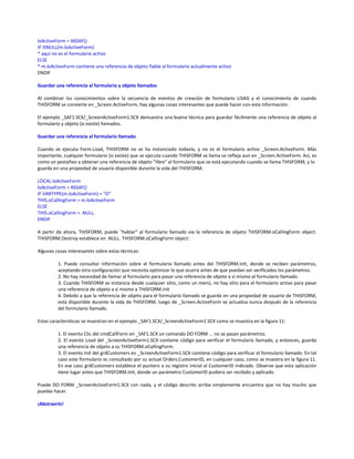 loActiveForm = X6SAF()
IF ISNULL(m.loActiveForm)
* aquí no es el formulario activo
ELSE
* m.loActiveForm contiene una referencia de objeto fiable al formulario actualmente activo
ENDIF
Guardar una referencia al formulario y objeto llamados
Al combinar los conocimientos sobre la secuencia de eventos de creación de formulario LISAG y el conocimiento de cuando
THISFORM se convierte en _Screen.ActiveForm, hay algunas cosas interesantes que puede hacer con esta información.
El ejemplo _SAF1.SCX/_ScreenActiveForm1.SCX demuestra una buena técnica para guardar fácilmente una referencia de objeto al
formulario y objeto (si existe) llamados.
Guardar una referencia al formulario llamado
Cuando se ejecuta Form.Load, THISFORM no se ha instanciado todavía, y no es el formulario activo _Screen.ActiveForm. Más
importante, cualquier formulario (si existe) que se ejecuta cuando THISFORM se llama se refleja aun en _Screen.ActiveForm. Así, es
como un pestañeo a obtener una referencia de objeto "libre" al formulario que se está ejecutando cuando se llama THISFORM, y lo
guarda en una propiedad de usuario disponible durante la vida del THISFORM:
LOCAL loActiveForm
loActiveForm = X6SAF()
IF VARTYPE(m.loActiveForm) = "O"
THIS.oCallingForm = m.loActiveForm
ELSE
THIS.oCallingForm = .NULL.
ENDIF
A partir de ahora, THISFORM, puede "hablar" al formulario llamado via la referencia de objeto THISFORM.oCallingForm object.
THISFORM.Destroy establece en .NULL. THISFORM.oCallingForm object:
Algunas cosas interesantes sobre estas técnicas:
1. Puede consultar información sobre el formulario llamado antes del THISFORM.Init, donde se reciben parámetros,
aceptando otra configuración que necesita optimizar lo que ocurre antes de que puedan ser verificados los parámetros.
2. No hay necesidad de llamar al formulario para pasar una referencia de objeto a sí mismo al formulario llamado.
3. Cuando THISFORM se instancia desde cualquier sitio, como un menú, no hay sitio para el formulario activo para pasar
una referencia de objeto a si mismo a THISFORM.Init
4. Debido a que la referencia de objeto para el formulario llamado se guarda en una propiedad de usuario de THISFORM,
está disponible durante la vida de THISFORM, luego de _Screen.ActiveForm se actualiza nunca después de la referencia
del formulario llamado.
Estas características se muestran en el ejemplo _SAF1.SCX/_ScreenActiveForm1.SCX como se muestra en la figura 11:
1. El evento Clic del cmdCallForm en _SAF1.SCX un comando DO FORM ... no se pasan parámetros.
2. El evento Load del _ScreenActiveForm1.SCX contiene código para verificar el formulario llamado, y entonces, guarda
una referencia de objeto a su THISFORM.oCallingForm.
3. El evento Init del grdCustomers en _ScreenActiveForm1.SCX contiene código para verificar el formulario llamado. En tal
caso este formulario es consultado por su actual Orders.CustomerID, en cualquier caso, como se muestra en la figura 11.
En ese caso grdCustomers establece el puntero a su registro inicial al CustomerID indicado. Observe que esta aplicación
tiene lugar antes que THISFORM.Init, donde un parámetro CustomerID pudiera ser recibido y aplicado.
Puede DO FORM _ScreenActiveForm1.SCX con nada, y el código descrito arriba simplemente encuentra que no hay mucho que
puedas hacer.
¡Abstraerlo!
 