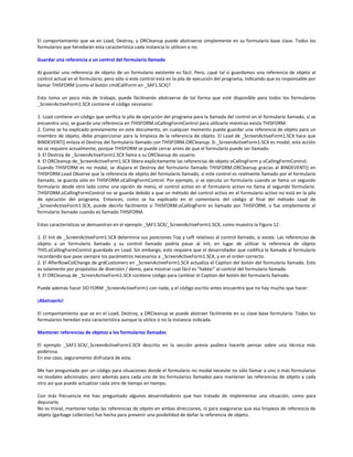 El comportamiento que ve en Load, Destroy, y ORCleanup puede abstraerse simplemente en su formulario base clase. Todos los
formularios que heredarán esta característica cada instancia lo utilicen o no.
Guardar una referencia a un control del formulario llamado
Al guardar una referencia de objeto de un formulario existente es fácil. Pero, ¿qué tal si guardamos una referencia de objeto al
control actual en el formulario; pero sólo si este control está en la pila de ejecución del programa, indicando que es responsable por
llamar THISFORM (como el botón cmdCallForm en _SAF1.SCX)?
Esto toma un poco más de trabajo, puede fácilmente abstraerse de tal forma que esté disponible para todos los formularios
_ScreenActiveForm1.SCX contiene el código necesario:
1. Load contiene un código que verifica la pila de ejecución del programa para la llamada del control en el formulario llamado, si se
encuentra uno, se guarda una referencia en THISFORM.oCallingFormControl para utilizarlo mientras exista THISFORM.
2. Como se ha explicado previamente en este documento, en cualquier momento puede guardar una referencia de objeto para un
miembro de objeto, debe proporcionar para la limpieza de la referencia de objeto. El Load de _ScreenActiveForm1.SCX hace que
BINDEVENT() enlaza el Destroy del formulario llamado con THISFORM.ORCleanup. Si _ScreenActiveForm1.SCX es modal, esta acción
no se requiere actualmente, porque THISFORM se puede cerrar antes de que el formulario puede ser llamado.
3. El Destroy de _ScreenActiveForm1.SCX llama a su ORCleanup de usuario.
4. El ORCleanup de_ScreenActiveForm1.SCX libera explícitamente las referencias de objeto oCallingForm y oCallingFormControl.
Cuando THISFORM es no modal, se dispara el Destroy del formulario llamado THISFORM.ORCleanup gracias al BINDEVENT() en
THISFORM.Load Observe que la referencia de objeto del formulario llamado, si este control es realmente llamado por el formulario
llamado, se guarda sólo en THISFORM.oCallingFormControl. Por ejemplo, si se ejecuta un formulario cuando se llama un segundo
formulario desde otro lado como una opción de menú, el control activo en el formulario activo no llama al segundo formulario.
THISFORM.oCallingFormControl no se guarda debido a que un método del control activo en el formulario activo no está en la pila
de ejecución del programa. Entonces, como se ha explicado en el comentario del código al final del método Load de
_ScreenActiveForm1.SCX, puede decirlo fácilmente si THISFORM.oCallingForm es llamado por THISFORM, o fue simplemente el
formulario llamado cuando es llamado THISFORM.
Estas características se demuestran en el ejemplo _SAF1.SCX/_ScreenActiveForm1.SCX, como muestra la Figura 12:
1. El Init de _ScreenActiveForm1.SCX determina sus posiciones Top y Left relativos al control llamado, si existe. Las referencias de
objeto a un formulario llamado y su control llamado podría pasar al Init, en lugar de utilizar la referencia de objeto
THIS.oCallingFormControl guardada en Load. Sin embargo, esto requiere que el desarrollador que codifica la llamada al formulario
recordando que pase siempre los parámetros necesarios a _ScreenActiveForm1.SCX, y en el orden correcto.
2. El AfterRowColChange de grdCustomers en _ScreenActiveForm1.SCX actualiza el Caption del botón del formulario llamado. Esto
es solamente por propósitos de diversión / demo, para mostrar cual fácil es "hablar" al control del formulario llamado.
3. El ORCleanup de _ScreenActiveForm1.SCX contiene código para cambiar el Caption del botón del formulario llamado.
Puede además hacer DO FORM _ScreenActiveForm1 con nada, y el código escrito antes encuentra que no hay mucho que hacer.
¡Abstraerlo!
El comportamiento que ve en el Load, Destroy, y ORCleanup se puede abstraer fácilmente en su clase base formulario. Todos los
formularios heredan esta característica aunque la utilice o no la instancia indicada.
Mantener referencias de objetos a los formularios llamados
El ejemplo _SAF1.SCX/_ScreenActiveForm1.SCX descrito en la sección previa pudiera hacerle pensar sobre una técnica más
poderosa.
En ese caso, seguramente disfrutará de esta.
Me han preguntado por un código para situaciones donde el formulario no modal necesite no sólo llamar a uno o más formularios
no modales adicionales; pero además para cada uno de los formularios llamados para mantener las referencias de objeto a cada
otro así que puede actualizar cada otro de tiempo en tiempo.
Con más frecuencia me han preguntado algunos desarrolladores que han tratado de implementar una situación, como para
depurarlo.
No es trivial, mantener todas las referencias de objeto en ambas direcciones, ni para asegurarse que esa limpieza de referencia de
objeto (garbage collection) fue hecha para prevenir una posibilidad de dañar la referencia de objeto.
 