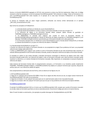 Gracias a la función BINDEVENT() agregada en VFP 8.0, este escenario es ahora muy fácil de implementar. Mejor aún, el código
necesario es fácil de conceptuar. La serie de ejemplos FormORCleanupCaller*.SCX contienen el código. Todos los formularios en la
serie FormORCleanupCaller*.SCX están basados en el ejemplo de la clase base formulario frmBaseForm en la biblioteca
FormORCleanup.VCX.
La técnica es manipular todo sin pasar ningún parámetro, utilizando una técnica similar demostrada en el ejemplo
_SAF1.SCX/_ScreenActiveForm1.SCX.
Aquí vemos los conceptos en frmBaseForm:
1. La llamada desde Load llama al método de usuario StoreCalledForm.
2. La llamada desde StoreCalledForm verifica si existe un formulario llamado. En ese caso:<ol type="a">
3. La referencia de objeto a un formulario llamado desde cualquier objeto llamado es guardada en
THISFORM.oCallingForm y THISFORM.oCallingFormControl.
4. Un BINDEVENT() es utilizado para asegurar que cuando se cierra el formulario llamado, es
llamadoTHISFORM.ORCleanupCallingForm, donde las referencias de objeto se guardan en THISFORM.oCallingForm y son
liberados THISFORM.oCallingFormControl, permitiendo que el formulario llamado cierre adecuadamente.
5. Si el formulario llamado tiene un método de usuario StoreCalledForm (será si hereda desde frmBaseForm), es llamado
su método StoreCalledForm y se pasa una referencia de objeto a THISFORM.
• La llamada desde StoreCalledForm:<ol type="a">
• Guarda una referencia de objeto al formulario llamado en una propiedad de arreglo (Tuve problemas de hacer una propiedad
colección para trabajar adecuadamente).
• Utilice un BINDEVENT() para asegurar que cuando se cierra el formulario llamado (el que está actualmente bajo creación), el
método ORCleanupCalledForm del formulario llamado es llamado, donde es liberada la referencia de objeto al formulario llamado.
El resultado en cadena es que ambas llamadas y llamados formularios mantengan la referencia de objetos entre ellos. Cada
formulario llamado puede tener una referencia de objeto a sólo un formulario invocador; pero cada formulario invocador puede
mantener la referencia a un número ilimitado de formularios invocados. Más importante, es manipulada la necesaria limpieza de
referencia de objeto.
Cada instancia de formulario hereda todo el comportamiento necesario, y el formulario o sus miembros puede simplemente
THISFORM., THISFORM.oCallingFormObject, y THISFORM.aCalledForms[] objetos en cualquier momento (por supuesto, después de
verificar para ver si son referencias válidas de objeto)
Este comportamiento se demuestra de esta forma, como se observa en las figuras 14 y 15:
1. DO FormORCleanupCaller1.SCX
2. Haga Clic en cualquiera de los botones DO FORM. Si hace Clic en alguno de ellos más de una vez, se cargan nuevas instancias de
FormORCleanupCalled*.SCX sobre las ya existentes.
3. Haga Clic en el botón <?> de cualquier formulario para ver en cada formulario sobre el otro invocador/invocado.
4. Haga Clic en el botón <OK> de cualquier formulario para que vea que no hay problemas de referencias de objetos dañadas.
FormORCleanupCaller2.SCX
El ejemplo FormORCleanupCaller2.SCX es el mismo que FormORCleanupCaller1.SCX, excepto que cuando el formulario invocador
es cerrado, todos los formulario que llama se cierran automáticamente. Encontrará el código para esto en el evento Destroy.
Nota: El autor ha dado su autorización, y los ejemplos se pueden descargar de: DrewSpeedieDemo.zip (167 KB).
 