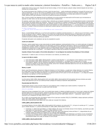 pueda tener el foco en ese punto. Después de esa línea de código, el Form.Init ejecuta cualquier código restante después de esa línea y
continúa con el evento Show.
No muchos formularios dan el SetFocus al primer control de esta forma ... podría simplemente establecer el comando OK primero en el
orden de tabulación. Lo que es más común es establecer el foco condicionalmente a un control en particular, basado en alguna acción
del formulario, basado a se vez, en un parámetro que reside en el Init. Simplemente he omitido esta condición en el ejemplo
LISAG_SetFocus.SCX para demostrar lo que ocurre cuando se encuentra la condición.
Pero, ¿Cuál es el daño? Eso depende de qué ha codificado en los otros eventos de instanciación del formulario que normalmente se
ejecutan en orden nativo una vez que el Init haya terminado completamente.
Por ejemplo, puede tener código en lo eventos Show y Activate que se disparan solamente si se está ejecutando durante la instanciación
del formulario (es posible hacerlo por programa - Show() de un formulario en cualquier momento y el Activate se ejecuta cada vez que
el formulario se convierte en formulario activo, por ejemplo cuando el usuario hace clic en un formulario no modal abierto en el escritorio
VFP) con este fin, agregue una propiedad de usuario (una bandera) con valor predeterminado a .T. , y lo hace igual a .F. en el Activate o
GotFocus. El código a través del proceso de instanciación pudiera ejecutar condicionalmente sólo si el formulario está siendo instanciado:
IF THIS.lInstantiating
* realizar estas acciones solo si THISFORM se está instanciando
ENDIF
Ahora, si existe Member.SetFocus(), en el Form.Init la bandera se establece prematuramente en .F., antes de que el Init finalice y antes
de que se ejecute el Show. Cualquier código en Form.Show que se debe ejecutar solamente durante la instanciación será ignorado
porque la bandera ya está en .F. en un escenario normal (no una demo) es un error muy difícil de depurar porque solo ocurre si la
condición encuentra el Member.SetFocus() explícito.
El ejemplo demuestra como establecer ese tipo de propiedad de usuario
¿Cuál es la solución?
Entonces, ¿qué se puede hacer en esos casos donde se necesita establecer condicionalmente el foco a un control particular al instanciar
un formulario? El ejemplo LISAG_SetFocus1.SCX demuestra una técnica. Además de demostrar la idea de una propiedad lInstantiating,
utilizada como bandera, añade un método de usuario InitalSetFocus llamado desde Form.Activate sólo durante la instanciación.
InitalSetFocus proporciona un lugar específico para que el desarrollador ponga su código para establecer el foco condicionalmente a un
miembro en particular de un formulario ... sin romper la secuencia nativa de los eventos al instanciar.
Cuando al llamar Form.Load() o Form.Init() devuelven .F. no se disparan los eventos Form.Destroy ni Form.Unload
Devolviendo .F. desde el Load o el Init de un formulario no se instancia, es evidente; pero
Lo que no te dijo tu madre
1. Como demuestra LISAG_QRDU_AbortLoad.SCX, cuando el Load devuelve .F., no se disparan ni Form.Destroy ni Form.Unload.
2. Como demuestra LISAG_QRDU_AbortInit.SCX, cuando el Init devuelve .F., se dispara Form.Unload; pero no lo hace
Form.Destroy. Debido a que los miembros contenidos en el formulario se instancian antes que el Form.Init, el Destroy de esos
miembros se dispara ya que están fuera de límites. (Since form members instantiate before the Form.Init, the Destroy of form
members does fires as they go out of scope).
Bueno, ¿y qué?
Bueno, pues frecuentemente colocamos el código de limpieza en el Form.Destroy, y puede tener código abstracto en el evento Destroy
en la clase base o en otras clases Form que están en la jerarquía del instanciado actualmente. Lo mismo se puede cumplir para
Form.Unload. ¡El código de limpieza del Cleanup no se ejecuta cuando el Form.Load o el Form.Init devuelven .F. y el código de limpieza
del Cleanup no se ejecuta si el Form.Load devuelve .F.!
Ejecutar Form.Destroy consistentemente
Los formularios LISAG_QRDU_AbortLoadInit1.SCX and LISAG_QRDU_AbortLoadInit2.SCX demuestran técnicas similares que puede
utilizar para garantizar que los Form.Destroy/Unload (códigos de limpieza) se ejecuten adecuadamente.
Peculiaridad del SYS(1271)
Primeramente vamos a mirar la función SYS(1271) que podemos poner a trabajar para nuestro beneficio. El ejemplo The
LISAG_SYS1271.SCX demuestra que no puede hacer esta llamada:
SYS(1271,THISFORM)
Hasta que se haya completado Form.Load, no se puede llamar desde un método de DataEnvionment, el Form.Load ni desde otro método
llamado desde el Form.Load. De hacerlo, recibirá el mensaje, poco intuitivo, "Insuficiente memoria para completar esta operación" ("
Not enough memory to complete this operation"). Puede verlo al hacer DO FORM LISAG_SYS1271 ... seleccionar <Ignore> para
continuar con la instalación de LISAG_SYS1271.SCX.
Por un lado, es inconveniente tener que esperar hasta el Form.Load para consultar SYS(1271,THISFORM) si desea realmente verificarlo
antes. Pero LISAG_QRDU_AbortLoadInit1.SCX
Utiliza este comportamiento para determinar cómo debe ser invocado Form.Destroy.
LISAG_QRDU_AbortLoadInit1.SCX
Los eventos Destroy e Init de LISAG_QRDU_AbortLoadInit1.SCX contienen una instrucción IF .F., tal que si la cambia por IF .T., provoca
que el método devuelva .F. La técnica demostrada en LISAG_QRDU_AbortLoadInit1.SCX es:
1. Al devolver .F. desde Init/Load debido a un failed callback, NO incluya una llamada manual al Form.Destroy, asumiendo que cada
clase padre Form que devuelva .F. desde su código abstracto lo hará.
2. Al devolver .F. desde Init/Load debido a código en ese nivel, llama THIS.Destroy() antes del Return .F., asegurándose de que
cualquier código de limpieza en el Destroy se va a ejecutar adecuadamente.
3. El evento Form.Destroy contiene código para llamar a SYS(1271,THISFORM) para determinar si el Destroy ocurre normalmente
(no existe error en SYS(1271)) o debido a llamarlo explícitamente desde el Form.Load (SYS(1271) genera un error). Al llamar
manualmente desde Form.Load, es llamado el Form.UnLoad.
LISAG_QRDU_AbortLoadInit2.SCX
Página 5 de 9Lo que nunca te contó tu madre sobre instanciar y destruir formularios :: PortalFox :: Nada corre c...
15-06-2013http://www.portalfox.com/index.php?name=Sections&req=viewarticle&artid=42&page=1
 