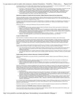 Los eventos Destroy e Init de LISAG_QRDU_AbortLoadInit1.SCX contienen una instrucción IF .F., tal que si la cambia por IF .T., provoca
que el método devuelva .F. La técnica demostrada en LISAG_QRDU_AbortLoadInit2.SCX es:
1. Al devolver .F. desde Init/Load debido a un failed callback, NO incluya una llamada manual al Form.Destroy, asumiendo que cada
clase padre form que devuelva .F. desde su código abstracto lo hará. (igual que LISAG_QRDU_AbortLoadInit1.SCX)
2. Al devolver .F. desde Init/Load debido a código en ese nivel, llama THIS.Destroy() antes del Return .F., asegurándose de que
cualquier código de limpieza en el Destroy se va a ejecutar adecuadamente. (igual que LISAG_QRDU_AbortLoadInit1.SCX)
3. El Form.Destroy contiene código para verificar PROGRAM(PROGRAM(-1)-1) para determinar si el Destroy se ha llamado
manualmente desde el Form.Load y, en tal caso, llama al Form.Unload.
Referencia de objetos en la destrucción de formularios. (Object Reference Cleanup On Form Destruction)
Para que cada objeto se libere / destruya adecuadamente, todas las referencias externas a sus miembros deben ser liberadas. Esto
significa que para cerrar/destruir un formulario, cualquier objeto externo que mantenga referencia a uno o más miembros debe liberarse
explícitamente esa referencia o establecerse igual a .NULL.
Si algunas de las referencias de objetos no se liberan explícitamente, el contenedor no se libera. Si el contenedor es un formulario o un
contenedor dentro de un formulario, el formulario no se libera. Esta es la causa del error "Referencia de objeto dañada" ("Dangling
object reference").
ORCleanup1.PRG crea 2 instancias de ORCleanup1.SCX para demostrar el problema:
1. DO ORCleanup1
2. En la instancia 2 del formulario, seleccione cualquier casilla de verificación del grupo inferior para guardar una referencia de
objeto a un miembro de la instancia1 del formulario.
3. Intente cerrar la instancia 1: Haga clic en OK, haga clic en "X" a la derecha de la barra de título, o seleccione Close desde el
menú en la caja de control de la barra de título. La instancia 1 del formulario se niega a cerrarse, debido a referencias de objeto
dañadas, de hecho, si selecciona Cerrar desde el menú en la caja de control de la barra de título, la opción Cerrar no aparece y la
"X" a la derecha de la barra de título aparece deshabilitada.
4. Cierre la instancia 2 del formulario. En cuanto se cierra, se cierra también la instancia1 ... su código Destroy ya se había
disparado, solo estaba esperando a que se liberaran las referencias de objetos externos a sus miembros.
Lo que no te dijo tu madre
Para formularios, la limpieza de referencia de objetos nunca se debe hacer después de Form.Destroy. Esto es fácil de hacer.
Sin embargo, cuando los miembros del formulario necesitan limpiar las referencias de objetos, el código colocado en su Destroy puede
ser inútil. Recuerde: el formulario destruye "de afuera hacia adentro", por tanto el Destroy de los miembros se dispara después del
Destroy del formulario como tal. Cuando se daña la referencia de objetos existente, se dispara el Form.Destroy; pero la destrucción
frena aquí, y no se dispara ningún otro evento, incluyendo el Destroy de sus miembros, hasta que se libera la referencia de objeto
dañada.
Esto es un gran problema cuando diseña formularios de tal forma que un formulario no modal mantenga referencias de objetos a un
miembro de otro formulario no modal u otros objetos externos. Dos casos comunes de daño de referencia de objetos:
1. Uno o más miembros de Form1 contienen referencias de objeto a miembros de Form2. El usuario intenta cerrar Form2; pero se
niega a cerrar hasta que los miembros de Form1 liberan sus referencias de objeto (este es el escenario que se muestra en
ORCleanup1.PRG/.SCX).
2. Uno o más miembros de Form1 contienen referencias de objeto a miembros de Form2. El usuario cierra Form1; pero Form1 no se
cierra del todo, queda como un objeto artificial como una sesión de datos "desconocida" ("Unknown") visible en la ventana Sesión
de datos.
Cuando objetos externos contienen referencias a miembros de THISFORM
ORCleanup1a.SCX demuestra una vía para solucionar el comportamiento necesario. Repita los pasos para ORCleanup1 y observe la
diferencia:
1. DO ORCleanup1a.
2. En la instancia2 del formulario, seleccione cualquier casilla de verificación del grupo inferior para guardar una referencia de
objeto a un miembro de la instancia1 del formulario.
3. Cierre la instancia 1del formulario. Se cierra normalmente, como se espera, aún cuando aparentemente no se ha hecho la
limpieza de referencia de objetos para liberar las referencias de la instancia 2 del formulario tiene a los objetos de la instancia 1
del formulario.
Puede ver la técnica que he utilizado en ORCleanup1a.SCX para examinar el código en el evento Clic de cada casilla de verificación del
grupo inferior. He utilizado la función BINDEVENT() para asegurar que cuando se guarda una referencia de objeto, el Destroy de los
objetos guardados del formulario llama automáticamente al código de limpieza de los objetos haciendo su almacenaje. Entonces, cuando
es cerrado el formulario cuyas referencias a objetos miembros han sido guardadas, su Destroy llama al código de limpieza de la
referencia de objetos de los objetos externos manteniendo la referencia de objetos. He aquí lo que ocurre:
1. DO ORCleanup1a
2. Haga Clic en la primera casilla de verificación del grupo inferior de la instancia 2 del formulario. El código del evento Clic guarda
una referencia de objeto al miembro txtDemo1 en la instancia 1 del formulario a la propiedad de usuario oFormMember de la
instancia 2 del formulario. El código Clic también ejecuta BINDEVENT() para asegurarse de que cuando se cierra la instancia 1 del
formulario se ejecuta el método ORCleanup de la instancia 2 del formulario.
3. Haga Clic en el botón de comandos OK de la instancia1 del formulario. Cuando se dispara el Destroy, ejecuta el método Cleanup
de la segunda instancia del formulario, gracias al BINDEVENT(). Entre otras cosas, el método ORCleanup de la instancia 2 del
formulario establece su propiedad oFormMember a .NULL., liberando la referencia de objeto guardada el txtDemo miembro de la
instancia 1 del formulario.
En un conjunto real de clases jerárquicas, pudiera probablemente agregar el método ORCleanup a cada una de sus clases bases, de tal
forma que el Checkbox.Click haría BINDEVENT() a su propio método ORCleanup en lugar de THISFORM.ORCleanup, haciendo más
granular el control del proceso.
Esta técnica requiere, por supuesto, utilizar VFP 8.0, versión en la que fue agregada al lenguaje la poderosa función BINDEVENT().
Cuando los miembros de THISFORM contienen referencias a objetos externos
Como se ha descrito antes, toda la limpieza a las referencias de objeto "garbage collection" debe hacerse antes de Form.Destroy, que
ocurre antes que se dispare el evento Destroy de cualquier miembro.
Página 6 de 9Lo que nunca te contó tu madre sobre instanciar y destruir formularios :: PortalFox :: Nada corre c...
15-06-2013http://www.portalfox.com/index.php?name=Sections&req=viewarticle&artid=42&page=1
 