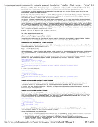 La solución es codificar el Form.Destroy con mensajes a sus miembros para establecer explícitamente todas las referencias de objeto
guardadas a .NULL. Mi sugerencia es separar esta tarea a un método de usuario ORCleanup agregado a sus clases base.
Primero, agregue un método de usuario ORCleanup agregado a sus clases base Form. Agregue código al Destroy de su clase base
formulario para llamar a THISFORM.ORCleanup().
En cada clase formulario o instancia, cada vez que escriba código para guardar una referencia de objeto a un miembro de formulario,
asegúrese de colocar el código de liberación correspondiente en el ORCleanup del formulario contenido. Cada vez que se dispara el
Form.Destroy, es realizada la limpieza a todas las referencias de objeto.
Sin embargo, puede que quiera abstraerse en lo delante de este comportamiento, ya que cuando está diseñando la clase contenedora
(pageframes, optiongroups, grids, containers, etc.), no puede colocar código en el Destroy del formulario contenido porque no sabe qué
instancia del formulario o clase va a contener finalmente el contenedor que está preparando. Para solucionar este problema, agregue un
método de usuario ORCleanup para cada una de sus clases base que pueden ser miembros de un formulario (Textbox, Spinner, Custom,
etc.). Programe su clase base form Form.ORCleanup para interactuar con cada uno de sus miembros, llamando su método ORCleanup.
Si diseña el método ORCleanup de objetos contenedores (grids, pageframes, pages, optiongroups, containers, etc.) para interactuar con
cada uno de sus miembros de la misma forma que el ORCleanup a nivel de formulario solo hace un lazo entre su arreglo de controles y
llama al ORCleanup de cada uno de sus miembros directos.
Dañar la referencia de objetos cuando se utilizan colecciones
Ver la serie de ejemplos ORCleanup2.SCX
_Screen.ActiveForm y qué se puede hacer con esto
Durante el curso de instanciación del formulario hay un punto en el cual el formulario se convierte en _Screen.ActiveForm. Sabiendo
cuando esto ocurre nos permite poder hacer cosas muy buenas con la referencia de objeto _Screen.ActiveForm.
Cuando THISFORM se convierte en _Screen.ActiveForm
Como se demuestra en el ejemplo _ScreenActiveForm.SCX, el formulario que se está instanciando se convierte en _Screen.ActiveForm
inmediatamente después de ser mostrados (Show())
Lo que nunca te dijo tu madre
Desafortunadamente, _Screen.ActiveForm no es siempre _Screen.ActiveForm. En muchas ocasiones donde el formulario activo contiene
uno o más controles ActiveX, _Screen.ActiveForm puede ser una referencia de objeto a un control ActiveX, NO al formulario que lo
contiene.
La biblioteca en tiempo de ejecución X6SAF.PRG para el framework Visual MaxFrame Profesional está incluida en esta sesión y controla
este caso. Para tener una referencia de objeto confiable _Screen.ActiveForm, sustituya el código por el siguiente:
LOCAL loActiveForm
loActiveForm = _Screen.ActiveForm
IF TYPE("loActiveForm.BaseClass") = "C"
* aquí no es el formulario activo
ELSE
* m.loActiveForm contiene una referencia de objeto fiable al formulario actualmente activo
ENDIF
lo que es el equivalente más fiable:
LOCAL loActiveForm
loActiveForm = X6SAF()
IF ISNULL(m.loActiveForm)
* aquí no es el formulario activo
ELSE
* m.loActiveForm contiene una referencia de objeto fiable al formulario actualmente activo
ENDIF
Guardar una referencia al formulario y objeto llamados
Al combinar los conocimientos sobre la secuencia de eventos de instanciación de formulario LISAG y el conocimiento de cuando
THISFORM se convierte en _Screen.ActiveForm, hay algunas cosas interesantes que puede hacer con esta información.
El ejemplo _SAF1.SCX/_ScreenActiveForm1.SCX demuestra una buena técnica para guardar fácilmente una referencia de objeto al
formulario y objeto (si existe) llamados.
Guardar una referencia al formulario llamado
Cuando se ejecuta Form.Load, THISFORM no se ha instanciado todavía, y no es el formulario activo _Screen.ActiveForm. Más
importante, cualquier formulario (si existe) que se ejecuta cuando THISFORM se llama se refleja aun en _Screen.ActiveForm. Así, es
como un pestañeo a obtener una referencia de objeto "libre" al formulario que se está ejecutando cuando se llama THISFORM, y lo
guarda en una propiedad de usuario disponible durante la vida del THISFORM:
LOCAL loActiveForm
loActiveForm = X6SAF()
IF VARTYPE(m.loActiveForm) = "O"
THIS.oCallingForm = m.loActiveForm
ELSE
THIS.oCallingForm = .NULL.
ENDIF
A partir de ahora, THISFORM, puede "hablar" al formulario llamado via la referencia de objeto THISFORM.oCallingForm object.
THISFORM.Destroy establece en .NULL. THISFORM.oCallingForm object:
Algunas cosas interesantes sobre estas técnicas:
1. Puede consultar información sobre el formulario llamado antes del THISFORM.Init, donde se reciben parámetros, aceptando otra
configuración que necesita optimizar lo que ocurre antes de que puedan ser verificados los parámetros.
2. No hay necesidad de llamar al formulario para pasar una referencia de objeto a sí mismo al formulario llamado.
3. Cuando THISFORM se instancia desde cualquier sitio, como un menú, no hay sitio para el formulario activo para pasar una
referencia de objeto a si mismo a THISFORM.Init.
Página 7 de 9Lo que nunca te contó tu madre sobre instanciar y destruir formularios :: PortalFox :: Nada corre c...
15-06-2013http://www.portalfox.com/index.php?name=Sections&req=viewarticle&artid=42&page=1
 