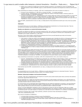 4. Debido a que la referencia de objeto para el formulario llamado se guarda en una propiedad de usuario de THISFORM, está
disponible durante la vida de THISFORM, luego de _Screen.ActiveForm se actualiza nunca después de la referencia del formulario
llamado.
Estas características se muestran en el ejemplo _SAF1.SCX/_ScreenActiveForm1.SCX como se muestra en la figura 11:
1. El evento Clic del cmdCallForm en _SAF1.SCX un comando DO FORM ... no se pasan parámetros.
2. El evento Load del _ScreenActiveForm1.SCX contiene código para verificar el formulario llamado, y entonces, guarda una
referencia de objeto a su THISFORM.oCallingForm.
3. El evento Init del grdCustomers en _ScreenActiveForm1.SCX contiene código para verificar el formulario llamado. En tal caso este
formulario es consultado por su actual Orders.CustomerID, en cualquier caso, como se muestra en la figura 11. En ese caso
grdCustomers establece el puntero a su registro inicial al CustomerID indicado. Observe que esta aplicación tiene lugar antes que
THISFORM.Init, donde un parámetro CustomerID pudiera ser recibido y aplicado.
Puede DO FORM _ScreenActiveForm1.SCX con nada, y el código descrito arriba simplemente encuentra que no hay mucho que puedas
hacer.
¡Abstraerlo!
El comportamiento que ve en Load, Destroy, y ORCleanup puede abstraerse simplemente en su formulario base clase. Todos los
formularios que heredarán esta característica cada instancia lo utilicen o no.
Guardar una referencia a un control del formulario llamado
Al guardar una referencia de objeto de un formulario existente es fácil. Pero, ¿qué tal si guardamos una referencia de objeto al control
actual en el formulario; pero sólo si este control está en la pila de ejecución del programa, indicando que es responsable por llamar
THISFORM (como el botón cmdCallForm en _SAF1.SCX)?
Esto toma un poco más de trabajo, puede fácilmente abstraerse de tal forma que esté disponible para todos los formularios
_ScreenActiveForm1.SCX contiene el código necesario:
1. Load contiene un código que verifica la pila de ejecución del programa para la llamada del control en el formulario llamado, si se
encuentra uno, se guarda una referencia en THISFORM.oCallingFormControl para utilizarlo mientras exista THISFORM.
2. Como se ha explicado previamente en este documento, en cualquier momento puede guardar una referencia de objeto para un
miembro de objeto, debe proporcionar para la limpieza de la referencia de objeto. El Load de _ScreenActiveForm1.SCX hace que
BINDEVENT() enlaza el Destroy del formulario llamado con THISFORM.ORCleanup. Si _ScreenActiveForm1.SCX es modal, esta
acción no se requiere actualmente, porque THISFORM se puede cerrar antes de que el formulario puede ser llamado.
3. El Destroy de _ScreenActiveForm1.SCX llama a su ORCleanup de usuario.
4. El ORCleanup de_ScreenActiveForm1.SCX libera explícitamente las referencias de objeto oCallingForm y oCallingFormControl.
Cuando THISFORM es no modal, se dispara el Destroy del formulario llamado THISFORM.ORCleanup gracias al BINDEVENT() en
THISFORM.Load
Observe que la referencia de objeto del formulario llamado, si este control es realmente llamado por el formulario llamado, se guarda
sólo en THISFORM.oCallingFormControl. Por ejemplo, si se ejecuta un formulario cuando se llama un segundo formulario desde otro lado
como una opción de menú, el control activo en el formulario activo no llama al segundo formulario. THISFORM.oCallingFormControl no
se guarda debido a que un método del control activo en el formulario activo no está en la pila de ejecución del programa. Entonces,
como se ha explicado en el comentario del código al final del método Load de _ScreenActiveForm1.SCX, puede decirlo fácilmente si
THISFORM.oCallingForm es llamado por THISFORM, o fue simplemente el formulario llamado cuando es llamado THISFORM.
Estas características se demuestran en el ejemplo _SAF1.SCX/_ScreenActiveForm1.SCX, como muestra la Figura 12:
1. El Init de _ScreenActiveForm1.SCX determina sus posiciones Top y Left relativos al control llamado, si existe. Las referencias de
objeto a un formulario llamado y su control llamado podría pasar al Init, en lugar de utilizar la referencia de objeto
THIS.oCallingFormControl guardada en Load. Sin embargo, esto requiere que el desarrollador que codifica la llamada al
formulario recordando que pase siempre los parámetros necesarios a _ScreenActiveForm1.SCX, y en el orden correcto.
2. El AfterRowColChange de grdCustomers en _ScreenActiveForm1.SCX actualiza el Caption del botón del formulario llamado. Esto
es solamente por propósitos de diversión / demo, para mostrar cual fácil es "hablar" al control del formulario llamado.
3. El ORCleanup de _ScreenActiveForm1.SCX contiene código para cambiar el Caption del botón del formulario llamado.
Puede además hacer DO FORM _ScreenActiveForm1 con nada, y el código escrito antes encuentra que no hay mucho que hacer.
¡Abstraerlo!
El comportamiento que ve en el Load, Destroy, y ORCleanup se puede abstraer fácilmente en su clase base formulario. Todos los
formularios heredan esta característica aunque la utilice o no la instancia indicada.
Mantener referencias de objetos a los formularios llamados
El ejemplo _SAF1.SCX/_ScreenActiveForm1.SCX descrito en la sección previa pudiera hacerle pensar sobre una técnica más poderosa.
En ese caso, seguramente disfrutará de esta.
Me han preguntado por un código para situaciones donde el formulario no modal necesite no sólo llamar a uno o más formularios no
modales adicionales; pero además para cada uno de los formularios llamados para mantener las referencias de objeto a cada otro así
que puede actualizar cada otro de tiempo en tiempo.
Con más frecuencia me han preguntado algunos desarrolladores que han tratado de implementar una situación, como para depurarlo.
No es trivial, mantener todas las referencias de objeto en ambas direcciones, ni para asegurarse que esa limpieza de referencia de
objeto (garbage collection) fue hecha para prevenir una posibilidad de dañar la referencia de objeto.
Gracias a la función BINDEVENT() agregada en VFP 8.0, este escenario es ahora muy fácil de implementar. Mejor aún, el código
necesario es fácil de conceptuar. La serie de ejemplos FormORCleanupCaller*.SCX contienen el código. Todos los formularios en la serie
FormORCleanupCaller*.SCX están basados en el ejemplo de la clase base formulario frmBaseForm en la biblioteca FormORCleanup.VCX.
La técnica es manipular todo sin pasar ningún parámetro, utilizando una técnica similar demostrada en el ejemplo
_SAF1.SCX/_ScreenActiveForm1.SCX.
Aquí vemos los conceptos en frmBaseForm:
1. La llamada desde Load llama al método de usuario StoreCalledForm.
2. La llamada desde StoreCalledForm verifica si existe un formulario llamado. En ese caso:<ol type="a">
3. La referencia de objeto a un formulario llamado desde cualquier objeto llamado es guardada en THISFORM.oCallingForm y
THISFORM.oCallingFormControl.
Página 8 de 9Lo que nunca te contó tu madre sobre instanciar y destruir formularios :: PortalFox :: Nada corre c...
15-06-2013http://www.portalfox.com/index.php?name=Sections&req=viewarticle&artid=42&page=1
 
