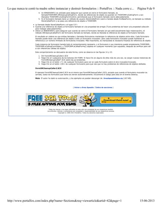 4. Un BINDEVENT() es utilizado para asegurar que cuando se cierra el formulario llamado, es
llamadoTHISFORM.ORCleanupCallingForm, donde las referencias de objeto se guardan en THISFORM.oCallingForm y son
liberados THISFORM.oCallingFormControl, permitiendo que el formulario llamado cierre adecuadamente.
5. Si el formulario llamado tiene un método de usuario StoreCalledForm (será si hereda desde frmBaseForm), es llamado su método
StoreCalledForm y se pasa una referencia de objeto a THISFORM.
• La llamada desde StoreCalledForm:<ol type="a">
• Guarda una referencia de objeto al formulario llamado en una propiedad de arreglo (Tuve problemas de hacer una propiedad colección
para trabajar adecuadamente).
• Utilice un BINDEVENT() para asegurar que cuando se cierra el formulario llamado (el que está actualmente bajo instanciación), el
método ORCleanupCalledForm del formulario llamado es llamado, donde es liberada la referencia de objeto al formulario llamado.
El resultado en cadena es que ambas llamadas y llamados formularios mantengan la referencia de objetos entre ellos. Cada formulario
llamado puede tener una referencia de objeto a sólo un formulario invocador; pero cada formulario invocador puede mantener la
referencia a un número ilimitado de formularios invocados. Más importante, es manipulada la necesaria limpieza de referencia de objeto.
Cada instancia de formulario hereda todo el comportamiento necesario, y el formulario o sus miembros puede simplemente THISFORM.,
THISFORM.oCallingFormObject, y THISFORM.aCalledForms[] objetos en cualquier momento (por supuesto, después de verificar para ver
si son referencias válidas de objeto)
Este comportamiento se demuestra de esta forma, como se observa en las figuras 14 y 15:
1. DO FormORCleanupCaller1.SCX
2. Haga Clic en cualquiera de los botones DO FORM. Si hace Clic en alguno de ellos más de una vez, se cargan nuevas instancias de
FormORCleanupCalled*.SCX sobre las ya existentes.
3. Haga Clic en el botón <?> de cualquier formulario para ver en cada formulario sobre el otro invocador/invocado.
4. Haga Clic en el botón <OK> de cualquier formulario para que vea que no hay problemas de referencias de objetos dañadas.
FormORCleanupCaller2.SCX
El ejemplo FormORCleanupCaller2.SCX es el mismo que FormORCleanupCaller1.SCX, excepto que cuando el formulario invocador es
cerrado, todos los formulario que llama se cierran automáticamente. Encontrará el código para esto en el evento Destroy.
Nota: El autor ha dado su autorización, y los ejemplos se pueden descargar de: DrewSpeedieDemo.zip (167 KB).
[ Volver a Drew Speedie | Índice de secciones ]
Todas las marcas y los logos utilizados en este sitio son propiedad de sus respectivos dueños.
Los artículos, noticias y comentarios son propiedad y responsabilidad de sus respectivos autores.
Copyright © 2000-2013 PortalFox. Todos los derechos reservados.
Página 9 de 9Lo que nunca te contó tu madre sobre instanciar y destruir formularios :: PortalFox :: Nada corre c...
15-06-2013http://www.portalfox.com/index.php?name=Sections&req=viewarticle&artid=42&page=1
 