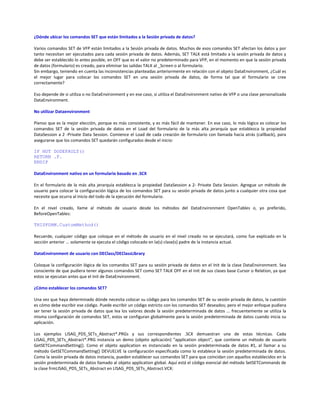 ¿Dónde ubicar los comandos SET que están limitados a la Sesión privada de datos?
Varios comandos SET de VFP están limitados a la Sesión privada de datos. Muchos de esos comandos SET afectan los datos y por
tanto necesitan ser ejecutados para cada sesión privada de datos. Además, SET TALK está limitado a la sesión privada de datos y
debe ser establecido lo antes posible, en OFF que es el valor no predeterminado para VFP, en el momento en que la sesión privada
de datos (formulario) es creado, para eliminar las salidas TALK al _Screen o al formulario.
Sin embargo, teniendo en cuenta las inconsistencias planteadas anteriormente en relación con el objeto DataEnvironment, ¿Cuál es
el mejor lugar para colocar los comandos SET en una sesión privada de datos, de forma tal que el formulario se cree
correctamente?
Eso depende de si utiliza o no DataEnvironment y en ese caso, si utiliza el DataEnvironment nativo de VFP o una clase personalizada
DataEnvironment.
No utilizar Dataenvironment
Pienso que es la mejor elección, porque es más consistente, y es más fácil de mantener. En ese caso, lo más lógico es colocar los
comandos SET de la sesión privada de datos en el Load del formulario de la más alta jerarquía que establezca la propiedad
DataSession a 2 -Private Data Session. Comience el Load de cada creación de formulario con llamada hacia atrás (callback), para
asegurarse que los comandos SET quedarán configurados desde el inicio:
IF NOT DODEFAULT()
RETURN .F.
ENDIF
DataEnvironment nativo en un formulario basado en .SCX
En el formulario de la más alta jerarquía establezca la propiedad DataSession a 2- Private Data Session. Agregue un método de
usuario para colocar la configuración lógica de los comandos SET para su sesión privada de datos junto a cualquier otra cosa que
necesite que ocurra al inicio del todo de la ejecución del formulario.
En el nivel creado, llame al método de usuario desde los métodos del DataEnvironment OpenTables o, yo preferido,
BeforeOpenTables:
THISFORM.CustomMethod()
Recuerde, cualquier código que coloque en el método de usuario en el nivel creado no se ejecutará, como fue explicado en la
sección anterior ... solamente se ejecuta el código colocado en la(s) clase(s) padre de la instancia actual.
DataEnvironment de usuario con DEClass/DEClassLibrary
Coloque la configuración lógica de los comandos SET para su sesión privada de datos en el Init de la clase DataEnvironment. Sea
consciente de que pudiera tener algunos comandos SET como SET TALK OFF en el Init de sus clases base Cursor o Relation, ya que
estos se ejecutan antes que el Init de DataEnvironment.
¿Cómo establecer los comandos SET?
Una vez que haya determinado dónde necesita colocar su código para los comandos SET de su sesión privada de datos, la cuestión
es cómo debe escribir ese código. Puede escribir un código estricto con los comandos SET deseados; pero el mejor enfoque pudiera
ser tener la sesión privada de datos que lea los valores desde la sesión predeterminada de datos ... frecuentemente se utiliza la
misma configuración de comandos SET, estos se configuran globalmente para la sesión predeterminada de datos cuando inicia su
aplicación.
Los ejemplos LISAG_PDS_SETs_Abstract*.PRGs y sus correspondientes .SCX demuestran una de estas técnicas. Cada
LISAG_PDS_SETs_Abstract*.PRG instancia un demo (objeto aplicación) "application object", que contiene un método de usuario
GetSETCommandSetting(). Como el objeto application es instanciado en la sesión predeterminada de datos #1, al llamar a su
método GetSETCommandSetting() DEVUELVE la configuración especificada como lo establece la sesión predeterminada de datos.
Como la sesión privada de datos instancia, pueden establecer sus comandos SET para que coincidan con aquellos establecidos en la
sesión predeterminada de datos llamado al objeto application global. Aquí está el código esencial del método SetSETCommands de
la clase frmLISAG_PDS_SETs_Abstract en LISAG_PDS_SETs_Abstract.VCX:
 