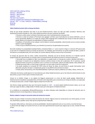 LOCAL laSETs[3], luSetting, lcString
laSets[1] = "DELETED"
laSets[2] = "MULTILOCKS"
laSets[3] = "TALK"
FOR EACH lcSet IN laSETs
luSetting = goApplication.GetSetCommandSetting(m.lcSet)
lcString = "SET " + m.lcSet + SPACE(1) + TRANSFORM(m.luSetting)
&lcString
ENDFOR
Utilice DataEnvironment sólo en tiempo de diseño:
Antes de que decida abandonar del todo el uso del DataEnvironment, existe una idea que debe considerar: Mientras esté
diseñando formularios basados en .SCX, utilice DataEnvironment solo para cuestiones de diseño:
• Arrastrar y soltar un(os) cursor(es) al formulario para crear instantáneamente controles Grid.
• Arrastrar y soltar los campos al formulario para agregar controles cuyos ControlSource ya estarán definidos y con un
ancho aproximado (Width) (si el mapeo de campos (field mapping) tiene establecido que incluya el título del campo, se
puede obtener ya la etiqueta correspondiente al Caption existente).
• Establecer el ControlSource de cualquier control desde la ventana propiedades, seleccionando uno los cursores actuales
desde el cuadro desplegable.
• Tener acceso al DataEnvironment y sus miembros (cursores) en los generadores de usuarios.
Recuerde establecer las propiedades AutoOpenTables y AutoCloseTables a .F. como muestra la Figura 5, entonces VFP ignora todo
lo que esté en el DataEnvironment en tiempo de ejecución. Sin embargo, para formularios con sesión privada de datos, cuando el
formulario es cerrado/destruido, VFP cierra todos los cursores abiertos mientras estuvo activo el formulario.
En tiempo de ejecución abra las vistas y tablas manualmente, utilizando una de las técnicas descritas en el método Load de
DesignTimeDE.SCX, aprovechando sus ventajas sobre el comportamiento del DataEnvironment en tiempo de ejecución:
• Si/cuando hay un problema al abrir una tabla/vista, se puede enviar un mensaje de usuario y devolver (RETURN) .F.,
interrumpir la creación de esa tabla/vista mientras continúa intacto el resto de la aplicación. Por el contrario, cuando
DataEnvironment encuentra un problema como un archivo no encontrado, cabecera de tabla dañada, índice dañado, etc.
El DataEnvironment falla, se interrumpe su ejecución, así como todo el resto de la aplicación.
• Se puede establecer el comando SET PATH antes de llamar los datos, de esta forma se puede intercambiar entre
diferentes conjuntos de datos o simplemente ajustar la ruta (PATH) antes de llamar los datos
• Puede utilizar herramientas como Stonefield Database Toolkit para reparar problemas con tablas, índices, memos, etc.
Utilizando esta técnica, puede ignorar las inconsistencias por utilizar DataEnvironment, que se han descrito anteriormente en este
documento, ya que no hace nada en tiempo de ejecución.
Incluso en un diseño n-Capas, si sus objetos de Negocio proporcionan un cursor de datos puede agregar tablas/vistas al
DataEnvironment (establecer propiedad Alias), allí donde están disponibles para conveniencia en tiempo de diseño y son ignoradas
en tiempo de ejecución, cuando el objeto negocio proporciona el dato real.
Esta técnica trabaja igualmente bien para formularios basados en .VCX ... no existe objeto DataEnvironment nativo, con lo cual
tiene que cargar los datos y código desde el método Load y por tanto ignorar el DataEnvironment.
Si se establecen las propiedades DEClass/DEClassLibrary, los datos indicados están disponibles en tiempo de ejecución pero el
DataEnvironment no está disponible en tiempo de diseño.
Mucho cuidado al romper la secuencia nativa de eventos de creación
Existen vías para romper la secuencia nativa de eventos de creación. Algunas veces las consecuencias son menos graves, en otras
son catastróficas y pueden causar todo tipo de comportamiento indeseado.
El ejemplo LISAG_SetFocus demuestra una de las posibilidades. Desafortunadamente esto es muy común y muy fácil de hacer.
La última línea de código en el evento Form.Init, es esta línea aparentemente inocente que asegura que al crear, el botón OK tiene
el foco:
THIS.cmdOK.SetFocus()
 