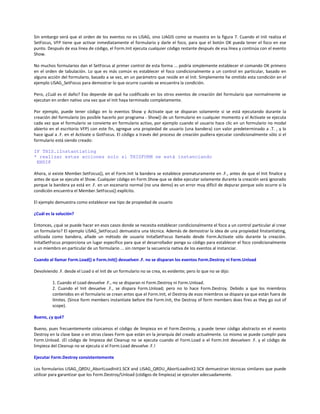 Sin embargo verá que el orden de los eventos no es LISAG, sino LIAGIS como se muestra en la figura 7. Cuando el Init realiza el
SetFocus, VFP tiene que activar inmediatamente el formulario y darle el foco, para que el botón OK pueda tener el foco en ese
punto. Después de esa línea de código, el Form.Init ejecuta cualquier código restante después de esa línea y continúa con el evento
Show.
No muchos formularios dan el SetFocus al primer control de esta forma ... podría simplemente establecer el comando OK primero
en el orden de tabulación. Lo que es más común es establecer el foco condicionalmente a un control en particular, basado en
alguna acción del formulario, basado a se vez, en un parámetro que reside en el Init. Simplemente he omitido esta condición en el
ejemplo LISAG_SetFocus para demostrar lo que ocurre cuando se encuentra la condición.
Pero, ¿Cuál es el daño? Eso depende de qué ha codificado en los otros eventos de creación del formulario que normalmente se
ejecutan en orden nativo una vez que el Init haya terminado completamente.
Por ejemplo, puede tener código en lo eventos Show y Activate que se disparan solamente si se está ejecutando durante la
creación del formulario (es posible hacerlo por programa - Show() de un formulario en cualquier momento y el Activate se ejecuta
cada vez que el formulario se convierte en formulario activo, por ejemplo cuando el usuario hace clic en un formulario no modal
abierto en el escritorio VFP) con este fin, agregue una propiedad de usuario (una bandera) con valor predeterminado a .T. , y lo
hace igual a .F. en el Activate o GotFocus. El código a través del proceso de creación pudiera ejecutar condicionalmente sólo si el
formulario está siendo creado:
IF THIS.lInstantiating
* realizar estas acciones solo si THISFORM se está instanciando
ENDIF
Ahora, si existe Member.SetFocus(), en el Form.Init la bandera se establece prematuramente en .F., antes de que el Init finalice y
antes de que se ejecute el Show. Cualquier código en Form.Show que se debe ejecutar solamente durante la creación será ignorado
porque la bandera ya está en .F. en un escenario normal (no una demo) es un error muy difícil de depurar porque solo ocurre si la
condición encuentra el Member.SetFocus() explícito.
El ejemplo demuestra como establecer ese tipo de propiedad de usuario
¿Cuál es la solución?
Entonces, ¿qué se puede hacer en esos casos donde se necesita establecer condicionalmente el foco a un control particular al crear
un formulario? El ejemplo LISAG_SetFocus1 demuestra una técnica. Además de demostrar la idea de una propiedad lInstantiating,
utilizada como bandera, añade un método de usuario InitalSetFocus llamado desde Form.Activate sólo durante la creación.
InitalSetFocus proporciona un lugar específico para que el desarrollador ponga su código para establecer el foco condicionalmente
a un miembro en particular de un formulario ... sin romper la secuencia nativa de los eventos al instanciar.
Cuando al llamar Form.Load() o Form.Init() devuelven .F. no se disparan los eventos Form.Destroy ni Form.Unload
Devolviendo .F. desde el Load o el Init de un formulario no se crea, es evidente; pero lo que no se dijo:
1. Cuando el Load devuelve .F., no se disparan ni Form.Destroy ni Form.Unload.
2. Cuando el Init devuelve .F., se dispara Form.Unload; pero no lo hace Form.Destroy. Debido a que los miembros
contenidos en el formulario se crean antes que el Form.Init, el Destroy de esos miembros se dispara ya que están fuera de
límites. (Since form members instantiate before the Form.Init, the Destroy of form members does fires as they go out of
scope).
Bueno, ¿y qué?
Bueno, pues frecuentemente colocamos el código de limpieza en el Form.Destroy, y puede tener código abstracto en el evento
Destroy en la clase base o en otras clases Form que están en la jerarquía del creado actualmente. Lo mismo se puede cumplir para
Form.Unload. ¡El código de limpieza del Cleanup no se ejecuta cuando el Form.Load o el Form.Init devuelven .F. y el código de
limpieza del Cleanup no se ejecuta si el Form.Load devuelve .F.!
Ejecutar Form.Destroy consistentemente
Los formularios LISAG_QRDU_AbortLoadInit1.SCX and LISAG_QRDU_AbortLoadInit2.SCX demuestran técnicas similares que puede
utilizar para garantizar que los Form.Destroy/Unload (códigos de limpieza) se ejecuten adecuadamente.
 