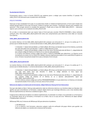 Peculiaridad del SYS(1271)
Primeramente vamos a mirar la función SYS(1271) que podemos poner a trabajar para nuestro beneficio. El ejemplo The
LISAG_SYS1271.SCX demuestra que no puede hacer esta llamada:
SYS(1271,THISFORM)
Hasta que se haya completado Form.Load, no se puede llamar desde un método de DataEnvionment, el Form.Load ni desde otro
método llamado desde el Form.Load. De hacerlo, recibirá el mensaje, poco intuitivo, "Insuficiente memoria para completar esta
operación" ("Not enough memory to complete this operation"). Puede verlo al hacer DO FORM LISAG_SYS1271 ... seleccionar
<Ignore> para continuar con la instalación de LISAG_SYS1271.SCX.
Por un lado, es inconveniente tener que esperar hasta el Form.Load para consultar SYS(1271,THISFORM) si desea realmente
verificarlo antes. Pero LISAG_QRDU_AbortLoadInit1.SCX utiliza este comportamiento para determinar cómo debe ser invocado
Form.Destroy.
LISAG_QRDU_AbortLoadInit1.SCX
Los eventos Destroy e Init de LISAG_QRDU_AbortLoadInit1.SCX contienen una instrucción IF .F., tal que si la cambia por IF .T.,
provoca que el método devuelva .F. La técnica demostrada en LISAG_QRDU_AbortLoadInit1.SCX es:
1. Al devolver .F. desde Init/Load debido a un failed callback, NO incluya una llamada manual al Form.Destroy, asumiendo
que cada clase padre Form que devuelva .F. desde su código abstracto lo hará.
2. Al devolver .F. desde Init/Load debido a código en ese nivel, llama THIS.Destroy() antes del Return .F., asegurándose de
que cualquier código de limpieza en el Destroy se va a ejecutar adecuadamente.
3. El evento Form.Destroy contiene código para llamar a SYS(1271,THISFORM) para determinar si el Destroy ocurre
normalmente (no existe error en SYS(1271)) o debido a llamarlo explícitamente desde el Form.Load (SYS(1271) genera un
error). Al llamar manualmente desde Form.Load, es llamado el Form.UnLoad.
LISAG_QRDU_AbortLoadInit2.SCX
Los eventos Destroy e Init de LISAG_QRDU_AbortLoadInit1.SCX contienen una instrucción IF .F., tal que si la cambia por IF .T.,
provoca que el método devuelva .F. La técnica demostrada en LISAG_QRDU_AbortLoadInit2.SCX es:
1. Al devolver .F. desde Init/Load debido a un failed callback, NO incluya una llamada manual al Form.Destroy, asumiendo
que cada clase padre form que devuelva .F. desde su código abstracto lo hará. (igual que
LISAG_QRDU_AbortLoadInit1.SCX)
2. Al devolver .F. desde Init/Load debido a código en ese nivel, llama THIS.Destroy() antes del Return .F., asegurándose de
que cualquier código de limpieza en el Destroy se va a ejecutar adecuadamente. (igual que
LISAG_QRDU_AbortLoadInit1.SCX)
3. El Form.Destroy contiene código para verificar PROGRAM(PROGRAM(-1)-1) para determinar si el Destroy se ha llamado
manualmente desde el Form.Load y, en tal caso, llama al Form.Unload.
Referencia de objetos en la destrucción de formularios. (Object Reference Cleanup On Form Destruction)
Para que cada objeto se libere / destruya adecuadamente, todas las referencias externas a sus miembros deben ser liberadas. Esto
significa que para cerrar/destruir un formulario, cualquier objeto externo que mantenga referencia a uno o más miembros debe
liberarse explícitamente esa referencia o establecerse igual a .NULL.
Si algunas de las referencias de objetos no se liberan explícitamente, el contenedor no se libera. Si el contenedor es un formulario o
un contenedor dentro de un formulario, el formulario no se libera. Esta es la causa del error "Referencia de objeto dañada"
("Dangling object reference").
ORCleanup1.PRG crea 2 instancias de ORCleanup1.SCX para demostrar el problema:
1. DO ORCleanup1
2. En la instancia 2 del formulario, seleccione cualquier casilla de verificación del grupo inferior para guardar una
referencia de objeto a un miembro de la instancia1 del formulario.
 