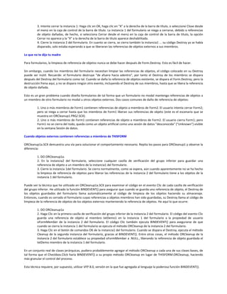 3. Intente cerrar la instancia 1: Haga clic en OK, haga clic en "X" a la derecha de la barra de título, o seleccione Close desde
el menú en la caja de control de la barra de título. La instancia 1 del formulario se niega a cerrarse, debido a referencias
de objeto dañadas, de hecho, si selecciona Cerrar desde el menú en la caja de control de la barra de título, la opción
Cerrar no aparece y la "X" a la derecha de la barra de título aparece deshabilitada.
4. Cierre la instancia 2 del formulario. En cuanto se cierra, se cierra también la instancia1 ... su código Destroy ya se había
disparado, solo estaba esperando a que se liberaran las referencias de objetos externos a sus miembros.
Lo que no te dijo tu madre
Para formularios, la limpieza de referencia de objetos nunca se debe hacer después de Form.Destroy. Esto es fácil de hacer.
Sin embargo, cuando los miembros del formulario necesitan limpiar las referencias de objetos, el código colocado en su Destroy
puede ser inútil. Recuerde: el formulario destruye "de afuera hacia adentro", por tanto el Destroy de los miembros se dispara
después del Destroy del formulario como tal. Cuando se daña la referencia de objetos existente, se dispara el Form.Destroy; pero la
destrucción frena aquí, y no se dispara ningún otro evento, incluyendo el Destroy de sus miembros, hasta que se libera la referencia
de objeto dañada.
Esto es un gran problema cuando diseña formularios de tal forma que un formulario no modal mantenga referencias de objetos a
un miembro de otro formulario no modal u otros objetos externos. Dos casos comunes de daño de referencia de objetos:
1. Uno o más miembros de Form1 contienen referencias de objeto a miembros de Form2. El usuario intenta cerrar Form2;
pero se niega a cerrar hasta que los miembros de Form1 liberan sus referencias de objeto (este es el escenario que se
muestra en ORCleanup1.PRG/.SCX).
2. Uno o más miembros de Form1 contienen referencias de objeto a miembros de Form2. El usuario cierra Form1; pero
Form1 no se cierra del todo, queda como un objeto artificial como una sesión de datos "desconocida" ("Unknown") visible
en la ventana Sesión de datos.
Cuando objetos externos contienen referencias a miembros de THISFORM
ORCleanup1a.SCX demuestra una vía para solucionar el comportamiento necesario. Repita los pasos para ORCleanup1 y observe la
diferencia:
1. DO ORCleanup1a.
2. En la instancia2 del formulario, seleccione cualquier casilla de verificación del grupo inferior para guardar una
referencia de objeto a un miembro de la instancia1 del formulario.
3. Cierre la instancia 1del formulario. Se cierra normalmente, como se espera, aún cuando aparentemente no se ha hecho
la limpieza de referencia de objetos para liberar las referencias de la instancia 2 del formulario tiene a los objetos de la
instancia 1 del formulario.
Puede ver la técnica que he utilizado en ORCleanup1a.SCX para examinar el código en el evento Clic de cada casilla de verificación
del grupo inferior. He utilizado la función BINDEVENT() para asegurar que cuando se guarda una referencia de objeto, el Destroy de
los objetos guardados del formulario llama automáticamente al código de limpieza de los objetos haciendo su almacenaje.
Entonces, cuando es cerrado el formulario cuyas referencias a objetos miembros han sido guardadas, su Destroy llama al código de
limpieza de la referencia de objetos de los objetos externos manteniendo la referencia de objetos. He aquí lo que ocurre:
1. DO ORCleanup1a
2. Haga Clic en la primera casilla de verificación del grupo inferior de la instancia 2 del formulario. El código del evento Clic
guarda una referencia de objeto al miembro txtDemo1 en la instancia 1 del formulario a la propiedad de usuario
oFormMember de la instancia 2 del formulario. El código Clic también ejecuta BINDEVENT() para asegurarse de que
cuando se cierra la instancia 1 del formulario se ejecuta el método ORCleanup de la instancia 2 del formulario.
3. Haga Clic en el botón de comandos OK de la instancia1 del formulario. Cuando se dispara el Destroy, ejecuta el método
Cleanup de la segunda instancia del formulario, gracias al BINDEVENT(). Entre otras cosas, el método ORCleanup de la
instancia 2 del formulario establece su propiedad oFormMember a .NULL., liberando la referencia de objeto guardada el
txtDemo miembro de la instancia 1 del formulario.
En un conjunto real de clases jerárquicas, pudiera probablemente agregar el método ORCleanup a cada una de sus clases bases, de
tal forma que el Checkbox.Click haría BINDEVENT() a su propio método ORCleanup en lugar de THISFORM.ORCleanup, haciendo
más granular el control del proceso.
Esta técnica requiere, por supuesto, utilizar VFP 8.0, versión en la que fue agregada al lenguaje la poderosa función BINDEVENT().
 