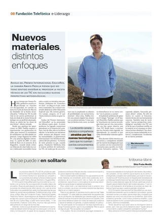 08                                                         e-Liderazgo




  Nuevos
  materiales,
  distintos
  enfoques
Asidua del Premio Internacional EducaRed,
la canaria Amaya Padilla piensa que no
tiene sentido enseñar al profesor la faceta
técnica de las TIC sin inculcarle nuevas
perspectivas metodológicas.


H
          ace tiempo que Amaya Pa-        extra a nutrir su iniciativa más am-
          dilla, profesora canaria es-    biciosa. Hablamos de “Garachico
          pecializada en chavales         en clave”, un blog en el que, entre
con discapacidad, no concibe su           otros contenidos, da a conocer ma-      Padilla se ha presentado a las cuatro últimas ediciones del Premio Internacional EducaRed.
tarea en el aula (ni fuera de ella) sin   teriales didácticos sobre Educación
las bondades de la fusión tecno-          Especial que ella misma genera.         turo una va ampliando su abanico           en desembarcar en su nuevo cen-             captando adeptos, buscando per-
educativa. “Utilizar las TIC ha sido      Un campo, asegura, en el que            de posibilidades con nuevas herra-         tro “con la pizarra a cuestas”.             sonas afines”, señala. No sólo les
vital en mi carrera profesional, se       “hasta entonces existía un gran va-     mientas”. Años atrás, Padilla reci-            Actualmente profesora de apoyo          ilustra en cuanto al funciona-
trata sin duda de la mejor forma de       cío”.                                   bió una pizarra digital tras alzarse       en el Colegio “Samoga”, en El Sau-          miento técnico de una herramienta
trabajar con mi perfil de alumnado.          Asidua del Premio Internacio-        con un primer premio. Y, tras cam-         zal (Tenerife), Padilla sostiene que        concreta. También trata de incul-
Ahora no sabría dar las clases de         nal EducaRed –se ha presentado          biar de destino este curso, no dudó        la “enseñanza con nuevas tecnolo-           carles “nuevas perspectivas meto-
otra forma”, afirma rotunda.              los últimos cuatro años–, la joven                                                 gías tiene que ser viva, muy activa.        dológicas” asociadas a las TIC con
   Desde que aprobara las oposi-          profesora ha logrado numerosos                                                     Por eso hay quien observa una               el fin de que el profesor neófito en
ciones en 2002, Padilla empezó a          galardones en la historia del certa-       La docente canaria                      clase TIC desde fuera y concluye            la materia no se estanque en diná-
experimentar con grabaciones en           men, tres de ellos sólo en la última                                               que los chavales están jugando, no          micas lectivas obsoletas (“los alum-
vídeo para mejorar el vocabulario         edición. Lo ha hecho con iniciativas     tutoriza a compañeros                     aprendiendo. La cuestión es que             nos en sus mesas trabajando en si-
de estudiantes con dificultades ex-       sobre asuntos tan dispares como            atraídos por las                        están divirtiéndose mientras apren-         lencio”) simplemente recubiertas
presivas. Luego llegaron los tablet       las manualidades, la gastronomía                                                   den”.                                       de un barniz pixelado.
PC y las pizarras digitales interac-      internacional o los beneficios edu-      nuevas tecnologías                            Esta docente isleña tutoriza con
tivas. Y, a partir de 2007, se zam-       cativos del arte pictórico. “Lo bueno                                              frecuencia a compañeros atraídos
bulló de lleno en el universo de la       de estos premios es que, cuando
                                                                                    pero que no cuentan                      por las nuevas tecnologías pero que                Más información:
blogosfera, creando desde enton-          ganas, Fundación Telefónica dota         con los conocimientos                     no cuentan con los conocimientos                   http://garachicoenclave.blogs-
ces bitácoras de clase todos los cur-     al mismo profesor de instrumen-                                                    necesarios para sacarles un rendi-                 pot.com/
sos y dedicando incontables horas         tos TIC, de modo que de cara al fu-             necesarios                         miento formativo óptimo. “Voy




 No se puede ir en solitario                                                                                                                                                   tribuna libre
                                                                                                                                                                                    Silvia Pradas Montilla
                                                                                                                                                       Coordinadora del Global Education Forum • Fundación SEK

             os próximos días 20, 21 y 22 de octubre se cele-        podemos minimizar el fracaso escolar, o sobre la innovación y          novaciones aisladas sin la implicación del claustro de profeso-


L            bra el VI Encuentro Internacional EducaRed 2011,
             con el título Actitud 2.0: aprender es compartir y
             con ponentes de la altura humana e intelectual de
Ferran Adrià, Judith Harris, George Siemens o Sugata Mitra.
   El VI Encuentro EducaRed será muy innovador en su con-
                                                                     la cultura digital en las redes sociales.
                                                                         Otra novedad serán los talleres en los que expertos en dis-
                                                                     tintas materias nos enseñarán, entre otras cuestiones, la im-
                                                                     portancia de la comunicación (de la mano de una gran
                                                                     profesional, Juana Erice), o cómo aplicar en el proceso de en-
                                                                                                                                            res completo. Si nos creemos que el alumno es el centro, el
                                                                                                                                            protagonista, el objetivo de nuestra tarea, ¿por qué no nos aco-
                                                                                                                                            modamos a él? Si la Educación en España está necesitada de
                                                                                                                                            un liderazgo transformacional, hay que implicar a todo el equipo
                                                                                                                                            directivo y este debe ser capaz de motivar y estimular a todo el
tenido y en su forma. No va a responder al modelo clásico de         señanza-aprendizaje la realidad aumentada.                             claustro para la trasformación del modelo educativo. Y, por úl-
encuentro. Busca la participación de todos y, además de los              Pero, sobre todo, y sin desmerecer todo lo anterior, sino          timo, si la implicación de la familia en el proceso es clave, de-
ponentes de referencia (es difícil decidir con cuál de entre         todo lo contrario, es un lujo concentrar durante tres días tanto       bemos hacer que sean nuestros grandes cómplices.
todos ellos nos quedaríamos), serán muchas personas las que          talento en un mismo espacio.                                               El IV Encuentro Internacional de EducaRed es una opor-
hablen en ponencias simultáneas. Podremos escuchar, entre                Para mí, por ejemplo, lo que tiene mucho valor son las “salas      tunidad para entender que no podemos ir en solitario, que es
otros, a Marc Alba de Fundación Everis, Trasforma España,            de compartir”. En esas salas se presentarán las experiencias           necesario sumar y no restar, que es mejor dar y compartir que
Trasforma Talento. Aprenderemos de Alejandro Piscitelli qué          de los profesores, las realidades de nuestras aulas, la verdad         esperar que otros nos solucionen los problemas. Que todos
es algo tan curioso como el Edupunk, tendremos la oportuni-          sobre el nivel de innovación de la Educación en España. Creo           podemos aprender, como todos podemos enseñar, y que
dad de oír a Dolors Reig, a quién tanto hemos leído… Y, tan          que todos debemos pasar por todas las salas que podamos                nadie es superior a otro, porque todos somos singulares y, por
importantes y “sabios” como ellos, muchos más que iremos             y valorar la realidad, en general, y nuestra realidad, en particu-     lo tanto, distintos e irrepetibles.
descubriendo a lo largo de los tres días.                            lar. He participado en la evaluación de esas experiencias y                Antes decíamos que quien tiene la información tiene el
   Además, todos los que allí estemos tendremos la oportu-           tengo mi propia opinión, que no voy a adelantar. Pero lo que sí        poder, pero creo que ahora debemos decir: “Quién tiene el
nidad de debatir sobre temas que nos preocupan como la fa-           os digo es que: “No se puede ir en solitario”.                         conocimiento y sabe compartirlo cambiará el mundo”.
milia y la Educación; el papel de los equipos directivos; si             Y me explico. No es conveniente que sigan existiendo in-               ¡Nos vemos en el VI Encuentro Internacional de Educared!
 